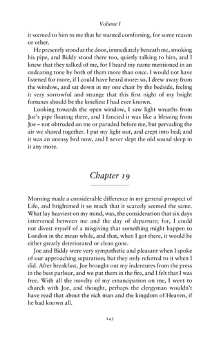 Volume I

it seemed to him to me that he wanted comforting, for some reason
or other.
   He presently stood at the door, immediately beneath me, smoking
his pipe, and Biddy stood there too, quietly talking to him, and I
knew that they talked of me, for I heard my name mentioned in an
endearing tone by both of them more than once. I would not have
listened for more, if I could have heard more: so, I drew away from
the window, and sat down in my one chair by the bedside, feeling
it very sorrowful and strange that this ﬁrst night of my bright
fortunes should be the loneliest I had ever known.
   Looking towards the open window, I saw light wreaths from
Joe’s pipe ﬂoating there, and I fancied it was like a blessing from
Joe – not obtruded on me or paraded before me, but pervading the
air we shared together. I put my light out, and crept into bed; and
it was an uneasy bed now, and I never slept the old sound sleep in
it any more.




                          Chapter 19

Morning made a considerable difference in my general prospect of
Life, and brightened it so much that it scarcely seemed the same.
What lay heaviest on my mind, was, the consideration that six days
intervened between me and the day of departure; for, I could
not divest myself of a misgiving that something might happen to
London in the mean while, and that, when I got there, it would be
either greatly deteriorated or clean gone.
   Joe and Biddy were very sympathetic and pleasant when I spoke
of our approaching separation; but they only referred to it when I
did. After breakfast, Joe brought out my indentures from the press
in the best parlour, and we put them in the ﬁre, and I felt that I was
free. With all the novelty of my emancipation on me, I went to
church with Joe, and thought, perhaps the clergyman wouldn’t
have read that about the rich man and the kingdom of Heaven, if
he had known all.

                                 143
 