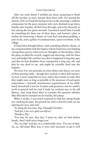 Great Expectations

   After our early dinner I strolled out alone, purposing to ﬁnish
off the marshes at once, and get them done with. As I passed the
church, I felt (as I had felt during service in the morning) a sublime
compassion for the poor creatures who were destined to go there,
Sunday after Sunday, all their lives through, and to lie obscurely at
last among the low green mounds. I promised myself that I would
do something for them one of these days, and formed a plan in
outline for bestowing a dinner of roast beef and plum-pudding, a
pint of ale, and a gallon of condescension, upon everybody in the
village.
   If I had often thought before, with something allied to shame, of
my companionship with the fugitive whom I had once seen limping
among those graves, what were my thoughts on this Sunday, when
the place recalled the wretch, ragged and shivering, with his felon
iron and badge! My comfort was, that it happened a long time ago,
and that he had doubtless been transported a long way off, and
that he was dead to me, and might be veritably dead into the
bargain.
   No more low wet grounds, no more dykes and sluices, no more
of these grazing cattle – though they seemed, in their dull manner,
to wear a more respectful air now, and to face round, in order that
they might stare as long as possible at the possessor of such great
expectations – farewell, monotonous acquaintances of my child-
hood, henceforth I was for London and greatness: not for smith’s
work in general and for you! I made my exultant way to the old
Battery, and, lying down there to consider the question whether
Miss Havisham intended me for Estella, fell asleep.
   When I awoke, I was much surprised to ﬁnd Joe sitting beside
me, smoking his pipe. He greeted me with a cheerful smile on my
opening my eyes, and said:
   ‘As being the last time, Pip, I thought I’d foller.’
   ‘And Joe, I am very glad you did so.’
   ‘Thankee, Pip.’
   ‘You may be sure, dear Joe,’ I went on, after we had shaken
hands, ‘that I shall never forget you.’
   ‘No, no, Pip!’ said Joe, in a comfortable tone, ‘I’m sure of that.
Ay, ay, old chap! Bless you, it were only necessary to get it well

                                 144
 
