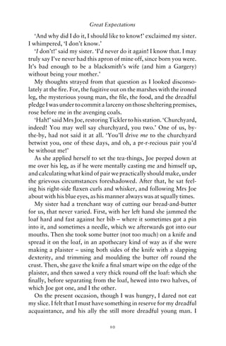 Great Expectations

   ‘And why did I do it, I should like to know!’ exclaimed my sister.
I whimpered, ‘I don’t know.’
   ‘I don’t!’ said my sister. ‘I’d never do it again! I know that. I may
truly say I’ve never had this apron of mine off, since born you were.
It’s bad enough to be a blacksmith’s wife (and him a Gargery)
without being your mother.’
   My thoughts strayed from that question as I looked disconso-
lately at the ﬁre. For, the fugitive out on the marshes with the ironed
leg, the mysterious young man, the ﬁle, the food, and the dreadful
pledge I was under to commit a larceny on those sheltering premises,
rose before me in the avenging coals.
   ‘Hah!’ said Mrs Joe, restoring Tickler to his station. ‘Churchyard,
indeed! You may well say churchyard, you two.’ One of us, by-
the-by, had not said it at all. ‘You’ll drive me to the churchyard
betwixt you, one of these days, and oh, a pr-r-recious pair you’d
be without me!’
   As she applied herself to set the tea-things, Joe peeped down at
me over his leg, as if he were mentally casting me and himself up,
and calculating what kind of pair we practically should make, under
the grievous circumstances foreshadowed. After that, he sat feel-
ing his right-side ﬂaxen curls and whisker, and following Mrs Joe
about with his blue eyes, as his manner always was at squally times.
   My sister had a trenchant way of cutting our bread-and-butter
for us, that never varied. First, with her left hand she jammed the
loaf hard and fast against her bib – where it sometimes got a pin
into it, and sometimes a needle, which we afterwards got into our
mouths. Then she took some butter (not too much) on a knife and
spread it on the loaf, in an apothecary kind of way as if she were
making a plaister – using both sides of the knife with a slapping
dexterity, and trimming and moulding the butter off round the
crust. Then, she gave the knife a ﬁnal smart wipe on the edge of the
plaister, and then sawed a very thick round off the loaf: which she
ﬁnally, before separating from the loaf, hewed into two halves, of
which Joe got one, and I the other.
   On the present occasion, though I was hungry, I dared not eat
my slice. I felt that I must have something in reserve for my dreadful
acquaintance, and his ally the still more dreadful young man. I

                                  10
 