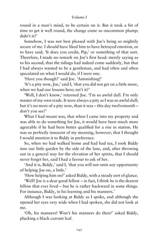 Volume I

round in a man’s mind, to be certain on it. But it took a bit of
time to get it well round, the change come so oncommon plump;
didn’t it?’
   Somehow, I was not best pleased with Joe’s being so mightily
secure of me. I should have liked him to have betrayed emotion, or
to have said, ‘It does you credit, Pip,’ or something of that sort.
Therefore, I made no remark on Joe’s ﬁrst head: merely saying as
to his second, that the tidings had indeed come suddenly, but that
I had always wanted to be a gentleman, and had often and often
speculated on what I would do, if I were one.
   ‘Have you though?’ said Joe. ‘Astonishing!’
   ‘It’s a pity now, Joe,’ said I, ‘that you did not get on a little more,
when we had our lessons here; isn’t it?’
   ‘Well, I don’t know,’ returned Joe. ‘I’m so awful dull. I’m only
master of my own trade. It were always a pity as I was so awful dull;
but it’s no more of a pity now, than it was – this day twelvemonth –
don’t you see?’
   What I had meant was, that when I came into my property and
was able to do something for Joe, it would have been much more
agreeable if he had been better qualiﬁed for a rise in station. He
was so perfectly innocent of my meaning, however, that I thought
I would mention it to Biddy in preference.
   So, when we had walked home and had had tea, I took Biddy
into our little garden by the side of the lane, and, after throwing
out in a general way for the elevation of her spirits, that I should
never forget her, said I had a favour to ask of her.
   ‘And it is, Biddy,’ said I, ‘that you will not omit any opportunity
of helping Joe on, a little.’
   ‘How helping him on?’ asked Biddy, with a steady sort of glance.
   ‘Well! Joe is a dear good fellow – in fact, I think he is the dearest
fellow that ever lived – but he is rather backward in some things.
For instance, Biddy, in his learning and his manners.’
   Although I was looking at Biddy as I spoke, and although she
opened her eyes very wide when I had spoken, she did not look at
me.
   ‘Oh, his manners! Won’t his manners do then?’ asked Biddy,
plucking a black currant leaf.

                                   145
 