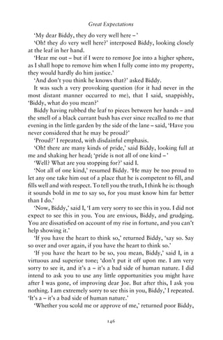 Great Expectations

   ‘My dear Biddy, they do very well here – ’
   ‘Oh! they do very well here?’ interposed Biddy, looking closely
at the leaf in her hand.
   ‘Hear me out – but if I were to remove Joe into a higher sphere,
as I shall hope to remove him when I fully come into my property,
they would hardly do him justice.’
   ‘And don’t you think he knows that?’ asked Biddy.
   It was such a very provoking question (for it had never in the
most distant manner occurred to me), that I said, snappishly,
‘Biddy, what do you mean?’
   Biddy having rubbed the leaf to pieces between her hands – and
the smell of a black currant bush has ever since recalled to me that
evening in the little garden by the side of the lane – said, ‘Have you
never considered that he may be proud?’
   ‘Proud?’ I repeated, with disdainful emphasis.
   ‘Oh! there are many kinds of pride,’ said Biddy, looking full at
me and shaking her head; ‘pride is not all of one kind – ’
   ‘Well? What are you stopping for?’ said I.
   ‘Not all of one kind,’ resumed Biddy. ‘He may be too proud to
let any one take him out of a place that he is competent to ﬁll, and
ﬁlls well and with respect. To tell you the truth, I think he is: though
it sounds bold in me to say so, for you must know him far better
than I do.’
   ‘Now, Biddy,’ said I, ‘I am very sorry to see this in you. I did not
expect to see this in you. You are envious, Biddy, and grudging.
You are dissatisﬁed on account of my rise in fortune, and you can’t
help showing it.’
   ‘If you have the heart to think so,’ returned Biddy, ‘say so. Say
so over and over again, if you have the heart to think so.’
   ‘If you have the heart to be so, you mean, Biddy,’ said I, in a
virtuous and superior tone; ‘don’t put it off upon me. I am very
sorry to see it, and it’s a – it’s a bad side of human nature. I did
intend to ask you to use any little opportunities you might have
after I was gone, of improving dear Joe. But after this, I ask you
nothing. I am extremely sorry to see this in you, Biddy,’ I repeated.
‘It’s a – it’s a bad side of human nature.’
   ‘Whether you scold me or approve of me,’ returned poor Biddy,

                                  146
 