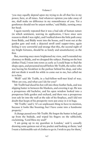 Volume I

‘you may equally depend upon my trying to do all that lies in my
power, here, at all times. And whatever opinion you take away of
me, shall make no difference in my remembrance of you. Yet a
gentleman should not be unjust neither,’ said Biddy, turning away
her head.
   I again warmly repeated that it was a bad side of human nature
(in which sentiment, waiving its application, I have since seen
reason to think I was right), and I walked down the little path away
from Biddy, and Biddy went into the house, and I went out at the
garden gate and took a dejected stroll until supper-time; again
feeling it very sorrowful and strange that this, the second night of
my bright fortunes, should be as lonely and unsatisfactory as the
ﬁrst.
   But, morning once more brightened my view, and I extended my
clemency to Biddy, and we dropped the subject. Putting on the best
clothes I had, I went into town as early as I could hope to ﬁnd the
shops open, and presented myself before Mr Trabb, the tailor: who
was having his breakfast in the parlour behind his shop, and who
did not think it worth his while to come out to me, but called me
in to him.
   ‘Well!’ said Mr Trabb, in a hail-fellow-well-met kind of way.
‘How are you, and what can I do for you?’
   Mr Trabb had sliced his hot roll into three feather beds, and was
slipping butter in between the blankets, and covering it up. He was
a prosperous old bachelor, and his open window looked into a
prosperous little garden and orchard, and there was a prosperous
iron safe let into the wall at the side of his ﬁreplace, and I did not
doubt that heaps of his prosperity were put away in it in bags.
   ‘Mr Trabb,’ said I, ‘it’s an unpleasant thing to have to mention,
because it looks like boasting; but I have come into a handsome
property.’
   A change passed over Mr Trabb. He forgot the butter in bed, got
up from the bedside, and wiped his ﬁngers on the tablecloth,
exclaiming, ‘Lord bless my soul!’
   ‘I am going up to my guardian in London,’ said I, casually
drawing some guineas out of my pocket and looking at them; ‘and
I want a fashionable suit of clothes to go in. I wish to pay for them,’

                                 147
 
