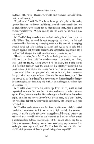 Great Expectations

I added – otherwise I thought he might only pretend to make them,
‘with ready money.’
   ‘My dear sir,’ said Mr Trabb, as he respectfully bent his body,
opened his arms, and took the liberty of touching me on the outside
of each elbow, ‘don’t hurt me by mentioning that. May I venture
to congratulate you? Would you do me the favour of stepping into
the shop?’
   Mr Trabb’s boy was the most audacious boy in all that country-
side. When I had entered he was sweeping the shop, and he had
sweetened his labours by sweeping over me. He was still sweeping
when I came out into the shop with Mr Trabb, and he knocked the
broom against all possible corners and obstacles, to express (as I
understood it) equality with any blacksmith, alive or dead.
   ‘Hold that noise,’ said Mr Trabb, with the greatest sternness, ‘or
I’ll knock your head off! Do me the favour to be seated, sir. Now,
this,’ said Mr Trabb, taking down a roll of cloth, and tiding it out
in a ﬂowing manner over the counter, preparatory to getting his
hand under it to show the gloss, ‘is a very sweet article. I can
recommend it for your purpose, sir, because it really is extra super.
But you shall see some others. Give me Number Four, you!’ (To
the boy, and with a dreadfully severe stare: foreseeing the danger
of that miscreant’s brushing me with it, or making some other sign
of familiarity.)
   Mr Trabb never removed his stern eye from the boy until he had
deposited number four on the counter and was at a safe distance
again. Then, he commanded him to bring number ﬁve, and number
eight. ‘And let me have none of your tricks here,’ said Mr Trabb,
‘or you shall repent it, you young scoundrel, the longest day you
have to live.’
   Mr Trabb then bent over number four, and in a sort of deferential
conﬁdence recommended it to me as a light article for summer
wear, an article much in vogue among the nobility and gentry, an
article that it would ever be an honour to him to reﬂect upon
a distinguished fellow-townsman’s (if he might claim me for a
fellow-townsman) having worn. ‘Are you bringing numbers ﬁve
and eight, you vagabond,’ said Mr Trabb to the boy after that, ‘or
shall I kick you out of the shop and bring them myself?’

                                148
 