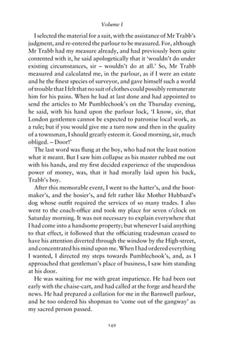 Volume I

   I selected the material for a suit, with the assistance of Mr Trabb’s
judgment, and re-entered the parlour to be measured. For, although
Mr Trabb had my measure already, and had previously been quite
contented with it, he said apologetically that it ‘wouldn’t do under
existing circumstances, sir – wouldn’t do at all.’ So, Mr Trabb
measured and calculated me, in the parlour, as if I were an estate
and he the ﬁnest species of surveyor, and gave himself such a world
of trouble that I felt that no suit of clothes could possibly remunerate
him for his pains. When he had at last done and had appointed to
send the articles to Mr Pumblechook’s on the Thursday evening,
he said, with his hand upon the parlour lock, ‘I know, sir, that
London gentlemen cannot be expected to patronise local work, as
a rule; but if you would give me a turn now and then in the quality
of a townsman, I should greatly esteem it. Good morning, sir, much
obliged. – Door!’
   The last word was ﬂung at the boy, who had not the least notion
what it meant. But I saw him collapse as his master rubbed me out
with his hands, and my ﬁrst decided experience of the stupendous
power of money, was, that it had morally laid upon his back,
Trabb’s boy.
   After this memorable event, I went to the hatter’s, and the boot-
maker’s, and the hosier’s, and felt rather like Mother Hubbard’s
dog whose outﬁt required the services of so many trades. I also
went to the coach-ofﬁce and took my place for seven o’clock on
Saturday morning. It was not necessary to explain everywhere that
I had come into a handsome property; but whenever I said anything
to that effect, it followed that the ofﬁciating tradesman ceased to
have his attention diverted through the window by the High-street,
and concentrated his mind upon me. When I had ordered everything
I wanted, I directed my steps towards Pumblechook’s, and, as I
approached that gentleman’s place of business, I saw him standing
at his door.
   He was waiting for me with great impatience. He had been out
early with the chaise-cart, and had called at the forge and heard the
news. He had prepared a collation for me in the Barnwell parlour,
and he too ordered his shopman to ‘come out of the gangway’ as
my sacred person passed.

                                  149
 