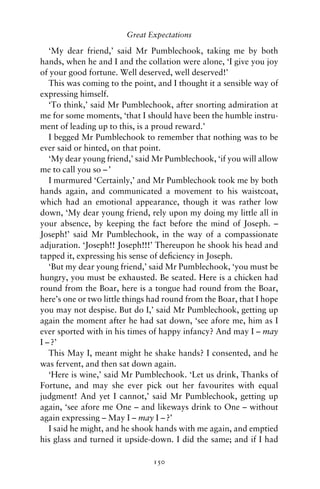 Great Expectations

   ‘My dear friend,’ said Mr Pumblechook, taking me by both
hands, when he and I and the collation were alone, ‘I give you joy
of your good fortune. Well deserved, well deserved!’
   This was coming to the point, and I thought it a sensible way of
expressing himself.
   ‘To think,’ said Mr Pumblechook, after snorting admiration at
me for some moments, ‘that I should have been the humble instru-
ment of leading up to this, is a proud reward.’
   I begged Mr Pumblechook to remember that nothing was to be
ever said or hinted, on that point.
   ‘My dear young friend,’ said Mr Pumblechook, ‘if you will allow
me to call you so – ’
   I murmured ‘Certainly,’ and Mr Pumblechook took me by both
hands again, and communicated a movement to his waistcoat,
which had an emotional appearance, though it was rather low
down, ‘My dear young friend, rely upon my doing my little all in
your absence, by keeping the fact before the mind of Joseph. –
Joseph!’ said Mr Pumblechook, in the way of a compassionate
adjuration. ‘Joseph!! Joseph!!!’ Thereupon he shook his head and
tapped it, expressing his sense of deﬁciency in Joseph.
   ‘But my dear young friend,’ said Mr Pumblechook, ‘you must be
hungry, you must be exhausted. Be seated. Here is a chicken had
round from the Boar, here is a tongue had round from the Boar,
here’s one or two little things had round from the Boar, that I hope
you may not despise. But do I,’ said Mr Pumblechook, getting up
again the moment after he had sat down, ‘see afore me, him as I
ever sported with in his times of happy infancy? And may I – may
I – ?’
   This May I, meant might he shake hands? I consented, and he
was fervent, and then sat down again.
   ‘Here is wine,’ said Mr Pumblechook. ‘Let us drink, Thanks of
Fortune, and may she ever pick out her favourites with equal
judgment! And yet I cannot,’ said Mr Pumblechook, getting up
again, ‘see afore me One – and likeways drink to One – without
again expressing – May I – may I – ?’
   I said he might, and he shook hands with me again, and emptied
his glass and turned it upside-down. I did the same; and if I had

                                150
 