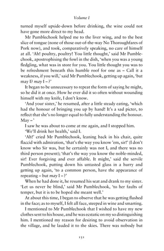 Volume I

turned myself upside-down before drinking, the wine could not
have gone more direct to my head.
   Mr Pumblechook helped me to the liver wing, and to the best
slice of tongue (none of those out-of-the-way No Thoroughfares of
Pork now), and took, comparatively speaking, no care of himself
at all. ‘Ah! poultry, poultry! You little thought,’ said Mr Pumble-
chook, apostrophising the fowl in the dish, ‘when you was a young
ﬂedgling, what was in store for you. You little thought you was to
be refreshment beneath this humble roof for one as – Call it a
weakness, if you will,’ said Mr Pumblechook, getting up again, ‘but
may I? may I – ?’
   It began to be unnecessary to repeat the form of saying he might,
so he did it at once. How he ever did it so often without wounding
himself with my knife, I don’t know.
   ‘And your sister,’ he resumed, after a little steady eating, ‘which
had the honour of bringing you up by hand! It’s a sad picter, to
reﬂect that she’s no longer equal to fully understanding the honour.
May – ’
   I saw he was about to come at me again, and I stopped him.
   ‘We’ll drink her health,’ said I.
   ‘Ah!’ cried Mr Pumblechook, leaning back in his chair, quite
ﬂaccid with admiration, ‘that’s the way you know ’em, sir!’ (I don’t
know who Sir was, but he certainly was not I, and there was no
third person present); ‘that’s the way you know the noble-minded,
sir! Ever forgiving and ever affable. It might,’ said the servile
Pumblechook, putting down his untasted glass in a hurry and
getting up again, ‘to a common person, have the appearance of
repeating – but may I – ?’
   When he had done it, he resumed his seat and drank to my sister.
‘Let us never be blind,’ said Mr Pumblechook, ‘to her faults of
temper, but it is to be hoped she meant well.’
   At about this time, I began to observe that he was getting ﬂushed
in the face; as to myself, I felt all face, steeped in wine and smarting.
   I mentioned to Mr Pumblechook that I wished to have my new
clothes sent to his house, and he was ecstatic on my so distinguishing
him. I mentioned my reason for desiring to avoid observation in
the village, and he lauded it to the skies. There was nobody but

                                  151
 
