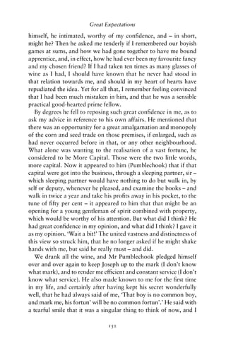 Great Expectations

himself, he intimated, worthy of my conﬁdence, and – in short,
might he? Then he asked me tenderly if I remembered our boyish
games at sums, and how we had gone together to have me bound
apprentice, and, in effect, how he had ever been my favourite fancy
and my chosen friend? If I had taken ten times as many glasses of
wine as I had, I should have known that he never had stood in
that relation towards me, and should in my heart of hearts have
repudiated the idea. Yet for all that, I remember feeling convinced
that I had been much mistaken in him, and that he was a sensible
practical good-hearted prime fellow.
   By degrees he fell to reposing such great conﬁdence in me, as to
ask my advice in reference to his own affairs. He mentioned that
there was an opportunity for a great amalgamation and monopoly
of the corn and seed trade on those premises, if enlarged, such as
had never occurred before in that, or any other neighbourhood.
What alone was wanting to the realisation of a vast fortune, he
considered to be More Capital. Those were the two little words,
more capital. Now it appeared to him (Pumblechook) that if that
capital were got into the business, through a sleeping partner, sir –
which sleeping partner would have nothing to do but walk in, by
self or deputy, whenever he pleased, and examine the books – and
walk in twice a year and take his proﬁts away in his pocket, to the
tune of ﬁfty per cent – it appeared to him that that might be an
opening for a young gentleman of spirit combined with property,
which would be worthy of his attention. But what did I think? He
had great conﬁdence in my opinion, and what did I think? I gave it
as my opinion. ‘Wait a bit!’ The united vastness and distinctness of
this view so struck him, that he no longer asked if he might shake
hands with me, but said he really must – and did.
   We drank all the wine, and Mr Pumblechook pledged himself
over and over again to keep Joseph up to the mark (I don’t know
what mark), and to render me efﬁcient and constant service (I don’t
know what service). He also made known to me for the ﬁrst time
in my life, and certainly after having kept his secret wonderfully
well, that he had always said of me, ‘That boy is no common boy,
and mark me, his fortun’ will be no common fortun’.’ He said with
a tearful smile that it was a singular thing to think of now, and I

                                152
 