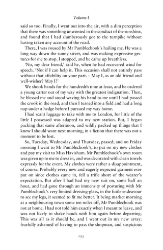 Volume I

said so too. Finally, I went out into the air, with a dim perception
that there was something unwonted in the conduct of the sunshine,
and found that I had slumberously got to the turnpike without
having taken any account of the road.
   There, I was roused by Mr Pumblechook’s hailing me. He was a
long way down the sunny street, and was making expressive ges-
tures for me to stop. I stopped, and he came up breathless.
   ‘No, my dear friend,’ said he, when he had recovered wind for
speech. ‘Not if I can help it. This occasion shall not entirely pass
without that affability on your part. – May I, as an old friend and
well-wisher? May I?’
   We shook hands for the hundredth time at least, and he ordered
a young carter out of my way with the greatest indignation. Then,
he blessed me and stood waving his hand to me until I had passed
the crook in the road; and then I turned into a ﬁeld and had a long
nap under a hedge before I pursued my way home.
   I had scant luggage to take with me to London, for little of the
little I possessed was adapted to my new station. But, I began
packing that same afternoon, and wildly packed up things that I
knew I should want next morning, in a ﬁction that there was not a
moment to be lost.
   So, Tuesday, Wednesday, and Thursday, passed; and on Friday
morning I went to Mr Pumblechook’s, to put on my new clothes
and pay my visit to Miss Havisham. Mr Pumblechook’s own room
was given up to me to dress in, and was decorated with clean towels
expressly for the event. My clothes were rather a disappointment,
of course. Probably every new and eagerly expected garment ever
put on since clothes came in, fell a triﬂe short of the wearer’s
expectation. But after I had had my new suit on, some half an
hour, and had gone through an immensity of posturing with Mr
Pumblechook’s very limited dressing-glass, in the futile endeavour
to see my legs, it seemed to ﬁt me better. It being market morning
at a neighbouring town some ten miles off, Mr Pumblechook was
not at home. I had not told him exactly when I meant to leave, and
was not likely to shake hands with him again before departing.
This was all as it should be, and I went out in my new array:
fearfully ashamed of having to pass the shopman, and suspicious

                                153
 
