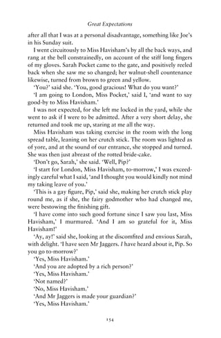 Great Expectations

after all that I was at a personal disadvantage, something like Joe’s
in his Sunday suit.
   I went circuitously to Miss Havisham’s by all the back ways, and
rang at the bell constrainedly, on account of the stiff long ﬁngers
of my gloves. Sarah Pocket came to the gate, and positively reeled
back when she saw me so changed; her walnut-shell countenance
likewise, turned from brown to green and yellow.
   ‘You?’ said she. ‘You, good gracious! What do you want?’
   ‘I am going to London, Miss Pocket,’ said I, ‘and want to say
good-by to Miss Havisham.’
   I was not expected, for she left me locked in the yard, while she
went to ask if I were to be admitted. After a very short delay, she
returned and took me up, staring at me all the way.
   Miss Havisham was taking exercise in the room with the long
spread table, leaning on her crutch stick. The room was lighted as
of yore, and at the sound of our entrance, she stopped and turned.
She was then just abreast of the rotted bride-cake.
   ‘Don’t go, Sarah,’ she said. ‘Well, Pip?’
   ‘I start for London, Miss Havisham, to-morrow,’ I was exceed-
ingly careful what I said, ‘and I thought you would kindly not mind
my taking leave of you.’
   ‘This is a gay ﬁgure, Pip,’ said she, making her crutch stick play
round me, as if she, the fairy godmother who had changed me,
were bestowing the ﬁnishing gift.
   ‘I have come into such good fortune since I saw you last, Miss
Havisham,’ I murmured. ‘And I am so grateful for it, Miss
Havisham!’
   ‘Ay, ay!’ said she, looking at the discomﬁted and envious Sarah,
with delight. ‘I have seen Mr Jaggers. I have heard about it, Pip. So
you go to-morrow?’
   ‘Yes, Miss Havisham.’
   ‘And you are adopted by a rich person?’
   ‘Yes, Miss Havisham.’
   ‘Not named?’
   ‘No, Miss Havisham.’
   ‘And Mr Jaggers is made your guardian?’
   ‘Yes, Miss Havisham.’

                                154
 