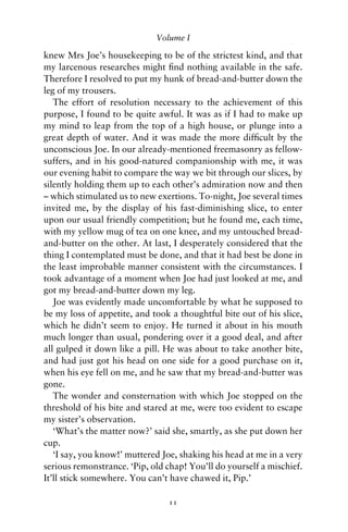 Volume I

knew Mrs Joe’s housekeeping to be of the strictest kind, and that
my larcenous researches might ﬁnd nothing available in the safe.
Therefore I resolved to put my hunk of bread-and-butter down the
leg of my trousers.
   The effort of resolution necessary to the achievement of this
purpose, I found to be quite awful. It was as if I had to make up
my mind to leap from the top of a high house, or plunge into a
great depth of water. And it was made the more difﬁcult by the
unconscious Joe. In our already-mentioned freemasonry as fellow-
suffers, and in his good-natured companionship with me, it was
our evening habit to compare the way we bit through our slices, by
silently holding them up to each other’s admiration now and then
– which stimulated us to new exertions. To-night, Joe several times
invited me, by the display of his fast-diminishing slice, to enter
upon our usual friendly competition; but he found me, each time,
with my yellow mug of tea on one knee, and my untouched bread-
and-butter on the other. At last, I desperately considered that the
thing I contemplated must be done, and that it had best be done in
the least improbable manner consistent with the circumstances. I
took advantage of a moment when Joe had just looked at me, and
got my bread-and-butter down my leg.
   Joe was evidently made uncomfortable by what he supposed to
be my loss of appetite, and took a thoughtful bite out of his slice,
which he didn’t seem to enjoy. He turned it about in his mouth
much longer than usual, pondering over it a good deal, and after
all gulped it down like a pill. He was about to take another bite,
and had just got his head on one side for a good purchase on it,
when his eye fell on me, and he saw that my bread-and-butter was
gone.
   The wonder and consternation with which Joe stopped on the
threshold of his bite and stared at me, were too evident to escape
my sister’s observation.
   ‘What’s the matter now?’ said she, smartly, as she put down her
cup.
   ‘I say, you know!’ muttered Joe, shaking his head at me in a very
serious remonstrance. ‘Pip, old chap! You’ll do yourself a mischief.
It’ll stick somewhere. You can’t have chawed it, Pip.’

                                11
 