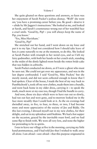 Volume I

   She quite gloated on these questions and answers, so keen was
her enjoyment of Sarah Pocket’s jealous dismay. ‘Well!’ she went
on; ‘you have a promising career before you. Be good – deserve it
– abide by Mr Jaggers’s instructions.’ She looked at me, and looked
at Sarah, and Sarah’s countenance wrung out of her watchful face
a cruel smile. ‘Good-by, Pip! – you will always keep the name of
Pip, you know.’
   ‘Yes, Miss Havisham.’
   ‘Good-by, Pip!’
   She stretched out her hand, and I went down on my knee and
put it to my lips. I had not considered how I should take leave of
her; it came naturally to me at the moment, to do this. She looked
at Sarah Pocket with triumph in her weird eyes, and so I left my
fairy godmother, with both her hands on her crutch stick, standing
in the midst of the dimly lighted room beside the rotten bride-cake
that was hidden in cobwebs.
   Sarah Pocket conducted me down, as if I were a ghost who must
be seen out. She could not get over my appearance, and was in the
last degree confounded. I said ‘Good-by, Miss Pocket;’ but she
merely stared, and did not seem collected enough to know that I
had spoken. Clear of the house, I made the best of my way back to
Pumblechook’s, took off my new clothes, made them into a bundle,
and went back home in my older dress, carrying it – to speak the
truth, much more at my ease too, though I had the bundle to carry.
   And now, those six days which were to have run out so slowly,
had run out fast and were gone, and to-morrow looked me in the
face more steadily than I could look at it. As the six evenings had
dwindled away, to ﬁve, to four, to three, or two, I had become
more and more appreciative of the society of Joe and Biddy. On
this last evening, I dressed myself out in my new clothes, for their
delight, and sat in my splendour until bedtime. We had a hot supper
on the occasion, graced by the inevitable roast fowl, and we had
some ﬂip to ﬁnish with. We were all very low, and none the higher
for pretending to be in spirits.
   I was to leave our village at ﬁve in the morning, carrying my little
hand-portmanteau, and I had told Joe that I wished to walk away
all alone. I am afraid – sore afraid – that this purpose originated in

                                 155
 