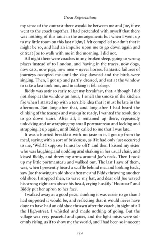 Great Expectations

my sense of the contrast there would be between me and Joe, if we
went to the coach together. I had pretended with myself that there
was nothing of this taint in the arrangement; but when I went up
to my little room on this last night, I felt compelled to admit that it
might be so, and had an impulse upon me to go down again and
entreat Joe to walk with me in the morning. I did not.
   All night there were coaches in my broken sleep, going to wrong
places instead of to London, and having in the traces, now dogs,
now cats, now pigs, now men – never horses. Fantastic failures of
journeys occupied me until the day dawned and the birds were
singing. Then, I got up and partly dressed, and sat at the window
to take a last look out, and in taking it fell asleep.
   Biddy was astir so early to get my breakfast, that, although I did
not sleep at the window an hour, I smelt the smoke of the kitchen
ﬁre when I started up with a terrible idea that it must be late in the
afternoon. But long after that, and long after I had heard the
clinking of the teacups and was quite ready, I wanted the resolution
to go down stairs. After all, I remained up there, repeatedly
unlocking and unstrapping my small portmanteau and locking and
strapping it up again, until Biddy called to me that I was late.
   It was a hurried breakfast with no taste in it. I got up from the
meal, saying with a sort of briskness, as if it had only just occurred
to me, ‘Well! I suppose I must be off!’ and then I kissed my sister
who was laughing and nodding and shaking in her usual chair, and
kissed Biddy, and threw my arms around Joe’s neck. Then I took
up my little portmanteau and walked out. The last I saw of them,
was, when I presently heard a scufﬂe behind me, and looking back,
saw Joe throwing an old shoe after me and Biddy throwing another
old shoe. I stopped then, to wave my hat, and dear old Joe waved
his strong right arm above his head, crying huskily ‘Hooroar!’ and
Biddy put her apron to her face.
   I walked away at a good pace, thinking it was easier to go than I
had supposed it would be, and reﬂecting that it would never have
done to have had an old shoe thrown after the coach, in sight of all
the High-street. I whistled and made nothing of going. But the
village was very peaceful and quiet, and the light mists were sol-
emnly rising, as if to show me the world, and I had been so innocent

                                 156
 