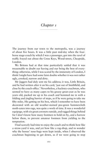 Chapter 1




The journey from our town to the metropolis, was a journey
of about ﬁve hours. It was a little past mid-day when the four-
horse stage-coach by which I was a passenger, got into the ravel of
trafﬁc frayed out about the Cross Keys, Wood-street, Cheapside,
London.
   We Britons had at that time particularly settled that it was
treasonable to doubt our having and our being the best of every-
thing: otherwise, while I was scared by the immensity of London, I
think I might have had some faint doubts whether it was not rather
ugly, crooked, narrow and dirty.
   Mr Jaggers had duly sent me his address; it was, Little Britain,
and he had written after it on his card, ‘just out of Smithﬁeld, and
close by the coach-ofﬁce.’ Nevertheless, a hackney-coachman, who
seemed to have as many capes to his greasy great-coat as he was
years old, packed me up in his coach and hemmed me in with a
folding and jingling barrier of steps, as if he were going to take me
ﬁfty miles. His getting on his box, which I remember to have been
decorated with an old weather-stained pea-green hammercloth
moth-eaten into rags, was quite a work of time. It was a wonderful
equipage, with six great coronets outside, and ragged things behind
for I don’t know how many footmen to hold on by, and a harrow
below them, to prevent amateur footmen from yielding to the
temptation.
   I had scarcely had time to enjoy the coach and to think how like
a straw-yard it was, and yet how like a rag-shop, and to wonder
why the horses’ nose-bags were kept inside, when I observed the
coachman beginning to get down, as if we were going to stop

                                161
 