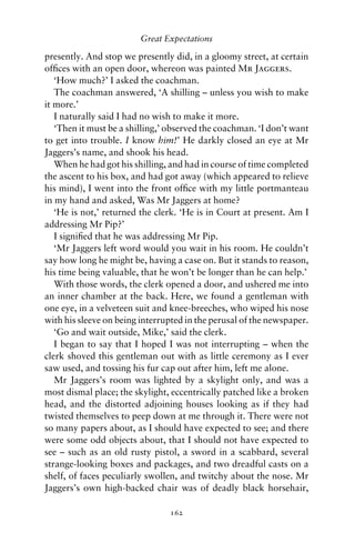 Great Expectations

presently. And stop we presently did, in a gloomy street, at certain
ofﬁces with an open door, whereon was painted Mr Jaggers.
   ‘How much?’ I asked the coachman.
   The coachman answered, ‘A shilling – unless you wish to make
it more.’
   I naturally said I had no wish to make it more.
   ‘Then it must be a shilling,’ observed the coachman. ‘I don’t want
to get into trouble. I know him!’ He darkly closed an eye at Mr
Jaggers’s name, and shook his head.
   When he had got his shilling, and had in course of time completed
the ascent to his box, and had got away (which appeared to relieve
his mind), I went into the front ofﬁce with my little portmanteau
in my hand and asked, Was Mr Jaggers at home?
   ‘He is not,’ returned the clerk. ‘He is in Court at present. Am I
addressing Mr Pip?’
   I signiﬁed that he was addressing Mr Pip.
   ‘Mr Jaggers left word would you wait in his room. He couldn’t
say how long he might be, having a case on. But it stands to reason,
his time being valuable, that he won’t be longer than he can help.’
   With those words, the clerk opened a door, and ushered me into
an inner chamber at the back. Here, we found a gentleman with
one eye, in a velveteen suit and knee-breeches, who wiped his nose
with his sleeve on being interrupted in the perusal of the newspaper.
   ‘Go and wait outside, Mike,’ said the clerk.
   I began to say that I hoped I was not interrupting – when the
clerk shoved this gentleman out with as little ceremony as I ever
saw used, and tossing his fur cap out after him, left me alone.
   Mr Jaggers’s room was lighted by a skylight only, and was a
most dismal place; the skylight, eccentrically patched like a broken
head, and the distorted adjoining houses looking as if they had
twisted themselves to peep down at me through it. There were not
so many papers about, as I should have expected to see; and there
were some odd objects about, that I should not have expected to
see – such as an old rusty pistol, a sword in a scabbard, several
strange-looking boxes and packages, and two dreadful casts on a
shelf, of faces peculiarly swollen, and twitchy about the nose. Mr
Jaggers’s own high-backed chair was of deadly black horsehair,

                                162
 