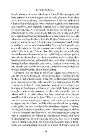 Great Expectations

drunk minister of justice asked me if I would like to step in and
hear a trial or so: informing me that he could give me a front place
for half-a-crown, whence I should command a full view of the Lord
Chief Justice in his wig and robes – mentioning that awful personage
like waxwork, and presently offering him at the reduced price
of eighteenpence. As I declined the proposal on the plea of an
appointment, he was so good as to take me into a yard and show
me where the gallows was kept, and also where people were publicly
whipped, and then he showed me the Debtors’ Door, out of which
culprits came to be hanged: heightening the interest of that dreadful
portal by giving me to understand that ‘four on ’em’ would come
out at that door the day after to-morrow at eight in the morning,
to be killed in a row. This was horrible, and gave me a sickening
idea of London: the more so as the Lord Chief Justice’s proprietor
wore (from his hat down to his boots and up again to his pocket-
handkerchief inclusive) mildewed clothes, which had evidently not
belonged to him originally, and which, I took it into my head, he
had bought cheap of the executioner. Under these circumstances I
thought myself well rid of him for a shilling.
   I dropped into the ofﬁce to ask if Mr Jaggers had come in yet,
and I found he had not, and I strolled out again. This time, I made
the tour of Little Britain, and turned into Bartholomew Close; and
now I became aware that other people were waiting about for Mr
Jaggers, as well as I. There were two men of secret appearance
lounging in Bartholomew Close, and thoughtfully ﬁtting their feet
into the cracks of the pavement as they talked together, one of
whom said to the other when they ﬁrst passed me, that ‘Jaggers
would do it if it was to be done.’ There was a knot of three men
and two women standing at a corner, and one of the women was
crying on her dirty shawl, and the other comforted her by saying,
as she pulled her own shawl over her shoulders, ‘Jaggers is for him,
’Melia, and what more could you have?’ There was a red-eyed little
Jew who came into the Close while I was loitering there, in company
with a second little Jew whom he sent upon an errand; and while
the messenger was gone, I remarked this Jew, who was of a highly
excitable temperament, performing a jig of anxiety under a lamp-
post, and accompanying himself, in a kind of frenzy, with the

                                164
 