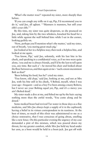 Great Expectations

   ‘What’s the matter now?’ repeated my sister, more sharply than
before.
   ‘If you can cough any triﬂe on it up, Pip, I’d recommend you to
do it,’ said Joe, all aghast. ‘ ‘‘Manners is manners, but still your
elth’s your elth.’’ ’
   By this time, my sister was quite desperate, so she pounced on
Joe, and, taking him by the two whiskers, knocked his head for a
little while against the wall behind him: while I sat in the corner,
looking guiltily on.
   ‘Now, perhaps you’ll mention what’s the matter,’ said my sister,
out of breath, ‘you staring great stuck pig.’
   Joe looked at her in a helpless way; then took a helpless bite, and
looked at me again.
   ‘You know, Pip,’ said Joe, solemnly, with his last bite in his
cheek, and speaking in a conﬁdential voice, as if we two were quite
alone, ‘you and me is always friends, and I’d be the last to tell upon
you, any time. But such a’ – he moved his chair and looked about
the ﬂoor between us, and then again at me – ‘such a most oncommon
Bolt as that!’
   ‘Been bolting his food, has he?’ cried my sister.
   ‘You know, old chap,’ said Joe, looking at me, and not at Mrs
Joe, with his bite still in his cheek, ‘I Bolted, myself, when I was
your age – frequent – and as a boy I’ve been among a many Bolters;
but I never see your Bolting equal yet, Pip, and it’s a mercy you
ain’t Bolted dead.’
   My sister made a dive at me, and ﬁshed me up by the hair: saying
nothing more than the awful words, ‘You come along and be
dosed.’
   Some medical beast had revived Tar-water in those days as a ﬁne
medicine, and Mrs Joe always kept a supply of it in the cupboard;
having a belief in its virtues correspondent to its nastiness. At the
best of times, so much of this elixir was administered to me as a
choice restorative, that I was conscious of going about, smelling
like a new fence. On this particular evening the urgency of my case
demanded a pint of this mixture, which was poured down my
throat, for my greater comfort, while Mrs Joe held my head under
her arm, as a boot would be held in a boot-jack. Joe got off with

                                 12
 