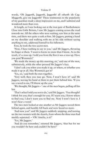 Volume II

words, ‘Oh Jaggerth, Jaggerth, Jaggerth! all otherth ith Cag-
Maggerth, give me Jaggerth!’ These testimonies to the popularity
of my guardian made a deep impression on me, and I admired and
wondered more than ever.
   At length, as I was looking out at the iron gate of Bartholomew
Close into Little Britain, I saw Mr Jaggers coming across the road
towards me. All the others who were waiting, saw him at the same
time, and there was quite a rush at him. Mr Jaggers, putting a hand
on my shoulder and walking with me at his side without saying
anything to me, addressed himself to his followers.
   First, he took the two secret men.
   ‘Now, I have nothing to say to you,’ said Mr Jaggers, throwing
his ﬁnger at them. ‘I want to know no more than I know. As to the
result, it’s a toss-up. I told you from the ﬁrst it was a toss-up. Have
you paid Wemmick?’
   ‘We made the money up this morning, sir,’ said one of the men,
submissively, while the other perused Mr Jaggers’s face.
   ‘I don’t ask you when you made it up, or where, or whether you
made it up at all. Has Wemmick got it?’
   ‘Yes, sir,’ said both the men together.
   ‘Very well; then you may go. Now, I won’t have it!’ said Mr
Jaggers, waving his hand at them to put them behind him. ‘If you
say a word to me, I’ll throw up the case.’
   ‘We thought, Mr Jaggers – ’ one of the men began, pulling off his
hat.
   ‘That’s what I told you not to do,’ said Mr Jaggers. ‘You thought!
I think for you; that’s enough for you. If I want you, I know where
to ﬁnd you; I don’t want you to ﬁnd me. Now I won’t have it. I
won’t hear a word.’
   The two men looked at one another as Mr Jaggers waved them
behind again, and humbly fell back and were heard no more.
   ‘And now you!’ said Mr Jaggers suddenly stopping, and turning
on the two women with the shawls, from whom the three men had
meekly separated. – ‘Oh! Amelia, is it?’
   ‘Yes, Mr Jaggers.’
   ‘And do you remember,’ retorted Mr Jaggers, ‘that but for me
you wouldn’t be here and couldn’t be here?’

                                 165
 