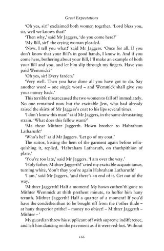 Great Expectations

   ‘Oh yes, sir!’ exclaimed both women together. ‘Lord bless you,
sir, well we knows that!’
   ‘Then why,’ said Mr Jaggers, ‘do you come here?’
   ‘My Bill, sir!’ the crying woman pleaded.
   ‘Now, I tell you what!’ said Mr Jaggers. ‘Once for all. If you
don’t know that your Bill’s in good hands, I know it. And if you
come here, bothering about your Bill, I’ll make an example of both
your Bill and you, and let him slip through my ﬁngers. Have you
paid Wemmick?’
   ‘Oh yes, sir! Every farden.’
   ‘Very well. Then you have done all you have got to do. Say
another word – one single word – and Wemmick shall give you
your money back.’
   This terrible threat caused the two women to fall off immediately.
No one remained now but the excitable Jew, who had already
raised the skirts of Mr Jaggers’s coat to his lips several times.
   ‘I don’t know this man!’ said Mr Jaggers, in the same devastating
strain. ‘What does this fellow want?’
   ‘Ma thear Mithter Jaggerth. Hown brother to Habraham
Latharuth!’
   ‘Who’s he?’ said Mr Jaggers. ‘Let go of my coat.’
   The suitor, kissing the hem of the garment again before relin-
quishing it, replied, ‘Habraham Latharuth, on thuthpithion of
plate.’
   ‘You’re too late,’ said Mr Jaggers. ‘I am over the way.’
   ‘Holy father, Mithter Jaggerth!’ cried my excitable acquaintance,
turning white, ‘don’t thay you’re again Habraham Latharuth!’
   ‘I am,’ said Mr Jaggers, ‘and there’s an end of it. Get out of the
way.’
   ‘Mithter Jaggerth! Half a moment! My hown cuthen’th gone to
Mithter Wemmick at thith prethent minute, to hoffer him hany
termth. Mithter Jaggerth! Half a quarter of a moment! If you’d
have the condethenthun to be bought off from the t’other thide –
at hany thuperior prithe! – money no object! – Mithter Jaggerth –
Mithter – ’
   My guardian threw his supplicant off with supreme indifference,
and left him dancing on the pavement as if it were red-hot. Without

                                166
 