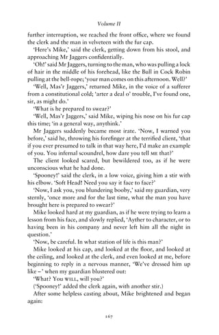 Volume II

further interruption, we reached the front ofﬁce, where we found
the clerk and the man in velveteen with the fur cap.
   ‘Here’s Mike,’ said the clerk, getting down from his stool, and
approaching Mr Jaggers conﬁdentially.
   ‘Oh!’ said Mr Jaggers, turning to the man, who was pulling a lock
of hair in the middle of his forehead, like the Bull in Cock Robin
pulling at the bell-rope; ‘your man comes on this afternoon. Well?’
   ‘Well, Mas’r Jaggers,’ returned Mike, in the voice of a sufferer
from a constitutional cold; ‘arter a deal o’ trouble, I’ve found one,
sir, as might do.’
   ‘What is he prepared to swear?’
   ‘Well, Mas’r Jaggers,’ said Mike, wiping his nose on his fur cap
this time; ‘in a general way, anythink.’
   Mr Jaggers suddenly became most irate. ‘Now, I warned you
before,’ said he, throwing his foreﬁnger at the terriﬁed client, ‘that
if you ever presumed to talk in that way here, I’d make an example
of you. You infernal scoundrel, how dare you tell me that?’
   The client looked scared, but bewildered too, as if he were
unconscious what he had done.
   ‘Spooney!’ said the clerk, in a low voice, giving him a stir with
his elbow. ‘Soft Head! Need you say it face to face?’
   ‘Now, I ask you, you blundering booby,’ said my guardian, very
sternly, ‘once more and for the last time, what the man you have
brought here is prepared to swear?’
   Mike looked hard at my guardian, as if he were trying to learn a
lesson from his face, and slowly replied, ‘Ayther to character, or to
having been in his company and never left him all the night in
question.’
   ‘Now, be careful. In what station of life is this man?’
   Mike looked at his cap, and looked at the ﬂoor, and looked at
the ceiling, and looked at the clerk, and even looked at me, before
beginning to reply in a nervous manner, ‘We’ve dressed him up
like – ’ when my guardian blustered out:
   ‘What? You will, will you?’
   (‘Spooney!’ added the clerk again, with another stir.)
   After some helpless casting about, Mike brightened and began
again:

                                 167
 