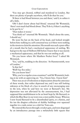 Great Expectations

   ‘You may get cheated, robbed and murdered in London. But
there are plenty of people anywhere, who’ll do that for you.’
   ‘If there is bad blood between you and them,’ said I, to soften it
off a little.
   ‘Oh! I don’t know about bad blood,’ returned Mr Wemmick;
‘there’s not much bad blood about. They’ll do it, if there’s anything
to be got by it.’
   ‘That makes it worse.’
   ‘You think so?’ returned Mr Wemmick. ‘Much about the same,
I should say.’
   He wore his hat on the back of his head, and looked straight
before him: walking in a self-contained way as if there were nothing
in the streets to claim his attention. His mouth was such a post-ofﬁce
of a mouth that he had a mechanical appearance of smiling. We
had got to the top of Holborn Hill before I knew that it was merely
a mechanical appearance, and that he was not smiling at all.
   ‘Do you know where Mr Matthew Pocket lives?’ I asked Mr
Wemmick.
   ‘Yes,’ said he, nodding in the direction. ‘At Hammersmith, west
of London.’
   ‘Is that far?’
   ‘Well! Say ﬁve miles.’
   ‘Do you know him?’
   ‘Why, you’re a regular cross-examiner!’ said Mr Wemmick, look-
ing at me with an approving air. ‘Yes, I know him. I know him!’
   There was an air of toleration or depreciation about his utterance
of these words, that rather depressed me; and I was still looking
sideways at his block of a face in search of any encouraging note
to the text, when he said here we were at Barnard’s Inn. My
depression was not alleviated by the announcement, for, I had
supposed that establishment to be an hotel kept by Mr Barnard, to
which the Blue Boar in our town was a mere public-house. Whereas
I now found Barnard to be a disembodied spirit, or a ﬁction, and
his inn the dingiest collection of shabby buildings ever squeezed
together in a rank corner as a club for Tom-cats.
   We entered this haven through a wicket-gate, and were disgorged
by an introductory passage into a melancholy little square that

                                 170
 