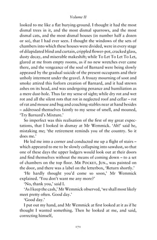 Volume II

looked to me like a ﬂat burying-ground. I thought it had the most
dismal trees in it, and the most dismal sparrows, and the most
dismal cats, and the most dismal houses (in number half a dozen
or so), that I had ever seen. I thought the windows of the sets of
chambers into which these houses were divided, were in every stage
of dilapidated blind and curtain, crippled ﬂower-pot, cracked glass,
dusty decay, and miserable makeshift; while To Let To Let To Let,
glared at me from empty rooms, as if no new wretches ever came
there, and the vengeance of the soul of Barnard were being slowly
appeased by the gradual suicide of the present occupants and their
unholy interment under the gravel. A frouzy mourning of soot and
smoke attired this forlorn creation of Barnard, and it had strewn
ashes on its head, and was undergoing penance and humiliation as
a mere dust-hole. Thus far my sense of sight; while dry rot and wet
rot and all the silent rots that rot in neglected roof and cellar – rot
of rat and mouse and bug and coaching-stables near at hand besides
– addressed themselves faintly to my sense of smell, and moaned,
‘Try Barnard’s Mixture.’
   So imperfect was this realisation of the ﬁrst of my great expec-
tations, that I looked in dismay at Mr Wemmick. ‘Ah!’ said he,
mistaking me; ‘the retirement reminds you of the country. So it
does me.’
   He led me into a corner and conducted me up a ﬂight of stairs –
which appeared to me to be slowly collapsing into sawdust, so that
one of these days the upper lodgers would look out at their doors
and ﬁnd themselves without the means of coming down – to a set
of chambers on the top ﬂoor. Mr Pocket, Jun., was painted on
the door, and there was a label on the letterbox, ‘Return shortly.’
   ‘He hardly thought you’d come so soon,’ Mr Wemmick
explained. ‘You don’t want me any more?’
   ‘No, thank you,’ said I.
   ‘As I keep the cash,’ Mr Wemmick observed, ‘we shall most likely
meet pretty often. Good day.’
   ‘Good day.’
   I put out my hand, and Mr Wemmick at ﬁrst looked at it as if he
thought I wanted something. Then he looked at me, and said,
correcting himself,

                                 171
 