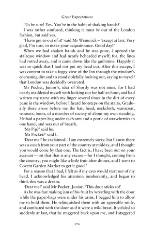 Great Expectations

   ‘To be sure! Yes. You’re in the habit of shaking hands?’
   I was rather confused, thinking it must be out of the London
fashion, but said yes.
   ‘I have got so out of it!’ said Mr Wemmick – ‘except at last. Very
glad, I’m sure, to make your acquaintance. Good day!’
   When we had shaken hands and he was gone, I opened the
staircase window and had nearly beheaded myself, for, the lines
had rotted away, and it came down like the guillotine. Happily it
was so quick that I had not put my head out. After this escape, I
was content to take a foggy view of the Inn through the window’s
encrusting dirt and to stand dolefully looking out, saying to myself
that London was decidedly overrated.
   Mr Pocket, Junior’s, idea of Shortly was not mine, for I had
nearly maddened myself with looking out for half an hour, and had
written my name with my ﬁnger several times in the dirt of every
pane in the window, before I heard footsteps on the stairs. Gradu-
ally there arose before me the hat, head, neckcloth, waistcoat,
trousers, boots, of a member of society of about my own standing.
He had a paper-bag under each arm and a pottle of strawberries in
one hand, and was out of breath.
   ‘Mr Pip?’ said he.
   ‘Mr Pocket?’ said I.
   ‘Dear me!’ he exclaimed. ‘I am extremely sorry; but I knew there
was a coach from your part of the country at midday, and I thought
you would come by that one. The fact is, I have been out on your
account – not that that is any excuse – for I thought, coming from
the country, you might like a little fruit after dinner, and I went to
Covent Garden Market to get it good.’
   For a reason that I had, I felt as if my eyes would start out of my
head. I acknowledged his attention incoherently, and began to
think this was a dream.
   ‘Dear me!’ said Mr Pocket, Junior. ‘This door sticks so!’
   As he was fast making jam of his fruit by wrestling with the door
while the paper-bags were under his arms, I begged him to allow
me to hold them. He relinquished them with an agreeable smile,
and combated with the door as if it were a wild beast. It yielded so
suddenly at last, that he staggered back upon me, and I staggered

                                 172
 
