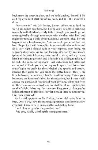 Volume II

back upon the opposite door, and we both laughed. But still I felt
as if my eyes must start out of my head, and as if this must be a
dream.
   ‘Pray come in,’ said Mr Pocket, Junior. ‘Allow me to lead the
way. I am rather bare here, but I hope you’ll be able to make out
tolerably well till Monday. My father thought you would get on
more agreeably through to-morrow with me than with him, and
might like to take a walk about London. I am sure I shall be very
happy to show London to you. As to our table, you won’t ﬁnd that
bad, I hope, for it will be supplied from our coffee-house here, and
(it is only right I should add) at your expense, such being Mr
Jaggers’s directions. As to our lodging, it’s not by any means
splendid, because I have my own bread to earn, and my father
hasn’t anything to give me, and I shouldn’t be willing to take it, if
he had. This is our sitting-room – just such chairs and tables and
carpet and so forth, you see, as they could spare from home. You
mustn’t give me credit for the tablecloth and spoons and castors,
because they come for you from the coffee-house. This is my
little bedroom; rather musty, but Barnard’s is musty. This is your
bedroom; the furniture’s hired for the occasion, but I trust it will
answer the purpose; if you should want anything, I’ll go and fetch
it. The chambers are retired, and we shall be alone together, but
we shan’t ﬁght, I dare say. But, dear me, I beg your pardon, you’re
holding the fruit all this time. Pray let me take these bags from you.
I am quite ashamed.’
   As I stood opposite to Mr Pocket, Junior, delivering him the
bags, One, Two, I saw the starting appearance come into his own
eyes that I knew to be in mine, and he said, falling back:
   ‘Lord bless me, you’re the prowling boy!’
   ‘And you,’ said I, ‘are the pale young gentleman!’




                                 173
 