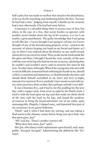 Volume I

half a pint; but was made to swallow that (much to his disturbance,
as he sat slowly munching and meditating before the ﬁre), ‘because
he had had a turn.’ Judging from myself, I should say he certainly
had a turn afterwards, if he had had none before.
   Conscience is a dreadful thing when it accuses man or boy; but
when, in the case of a boy, that secret burden co-operates with
another secret burden down the leg of his trousers, it is (as I can
testify) a great punishment. The guilty knowledge that I was going
to rob Mrs Joe – I never thought I was going to rob Joe, for I never
thought of any of the housekeeping property as his – united to the
necessity of always keeping one hand on my bread-and-butter as I
sat, or when I was ordered about the kitchen on any small errand,
almost drove me out of my mind. Then, as the marsh winds made the
ﬁre glow and ﬂare, I thought I heard the voice outside, of the man
with the iron on his leg who had sworn me to secrecy, declaring that
he couldn’t and wouldn’t starve until to-morrow but must be fed
now. At other times, I thought, What if the young man who was with
so much difﬁculty restrained from imbruing his hands in me, should
yield to a constitutional impatience, or should mistake the time, and
should think himself accredited to my heart and liver to-night,
instead of to-morrow! If ever anybody’s hair stood on end with ter-
ror, mine must have done so then. But, perhaps, nobody’s ever did?
   It was Christmas Eve, and I had to stir the pudding for the next
day, with a copper-stick, from seven to eight by the Dutch clock. I
tried it with the load upon my leg (and that made me think afresh
of the man with the load on his leg), and found the tendency
of exercise to bring the bread-and-butter out of my ankle, quite
unmanageable. Happily, I slipped away, and deposited that part of
my conscience in my garret bedroom.
   ‘Hark!’ said I, when I had done my stirring, and was taking a
ﬁnal warm in the chimney corner before being sent up to bed; ‘was
that great guns, Joe?’
   ‘Ah!’ said Joe. ‘There’s another conwict off.’
   ‘What does that mean, Joe?’ said I.
   Mrs Joe, who always took explanations upon herself, said, snap-
pishly, ‘Escaped. Escaped.’ Administering the deﬁnition like Tar-
water.

                                 13
 