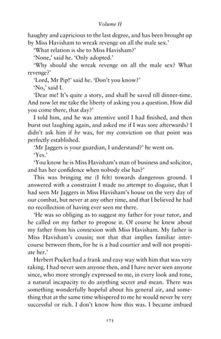 Volume II

haughty and capricious to the last degree, and has been brought up
by Miss Havisham to wreak revenge on all the male sex.’
   ‘What relation is she to Miss Havisham?’
   ‘None,’ said he. ‘Only adopted.’
   ‘Why should she wreak revenge on all the male sex? What
revenge?’
   ‘Lord, Mr Pip!’ said he. ‘Don’t you know?’
   ‘No,’ said I.
   ‘Dear me! It’s quite a story, and shall be saved till dinner-time.
And now let me take the liberty of asking you a question. How did
you come there, that day?’
   I told him, and he was attentive until I had ﬁnished, and then
burst out laughing again, and asked me if I was sore afterwards? I
didn’t ask him if he was, for my conviction on that point was
perfectly established.
   ‘Mr Jaggers is your guardian, I understand?’ he went on.
   ‘Yes.’
   ‘You know he is Miss Havisham’s man of business and solicitor,
and has her conﬁdence when nobody else has?’
   This was bringing me (I felt) towards dangerous ground. I
answered with a constraint I made no attempt to disguise, that I
had seen Mr Jaggers in Miss Havisham’s house on the very day of
our combat, but never at any other time, and that I believed he had
no recollection of having ever seen me there.
   ‘He was so obliging as to suggest my father for your tutor, and
he called on my father to propose it. Of course he knew about
my father from his connexion with Miss Havisham. My father is
Miss Havisham’s cousin; not that that implies familiar inter-
course between them, for he is a bad courtier and will not propiti-
ate her.’
   Herbert Pocket had a frank and easy way with him that was very
taking. I had never seen anyone then, and I have never seen anyone
since, who more strongly expressed to me, in every look and tone,
a natural incapacity to do anything secret and mean. There was
something wonderfully hopeful about his general air, and some-
thing that at the same time whispered to me he would never be very
successful or rich. I don’t know how this was. I became imbued

                                175
 