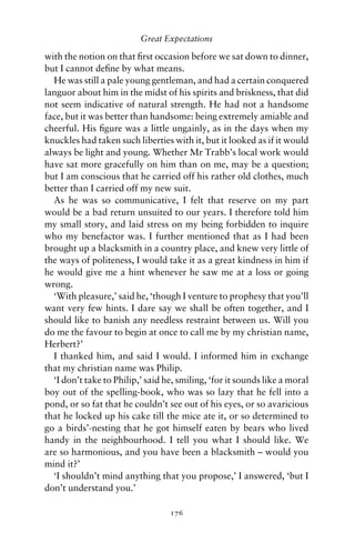 Great Expectations

with the notion on that ﬁrst occasion before we sat down to dinner,
but I cannot deﬁne by what means.
  He was still a pale young gentleman, and had a certain conquered
languor about him in the midst of his spirits and briskness, that did
not seem indicative of natural strength. He had not a handsome
face, but it was better than handsome: being extremely amiable and
cheerful. His ﬁgure was a little ungainly, as in the days when my
knuckles had taken such liberties with it, but it looked as if it would
always be light and young. Whether Mr Trabb’s local work would
have sat more gracefully on him than on me, may be a question;
but I am conscious that he carried off his rather old clothes, much
better than I carried off my new suit.
  As he was so communicative, I felt that reserve on my part
would be a bad return unsuited to our years. I therefore told him
my small story, and laid stress on my being forbidden to inquire
who my benefactor was. I further mentioned that as I had been
brought up a blacksmith in a country place, and knew very little of
the ways of politeness, I would take it as a great kindness in him if
he would give me a hint whenever he saw me at a loss or going
wrong.
  ‘With pleasure,’ said he, ‘though I venture to prophesy that you’ll
want very few hints. I dare say we shall be often together, and I
should like to banish any needless restraint between us. Will you
do me the favour to begin at once to call me by my christian name,
Herbert?’
  I thanked him, and said I would. I informed him in exchange
that my christian name was Philip.
  ‘I don’t take to Philip,’ said he, smiling, ‘for it sounds like a moral
boy out of the spelling-book, who was so lazy that he fell into a
pond, or so fat that he couldn’t see out of his eyes, or so avaricious
that he locked up his cake till the mice ate it, or so determined to
go a birds’-nesting that he got himself eaten by bears who lived
handy in the neighbourhood. I tell you what I should like. We
are so harmonious, and you have been a blacksmith – would you
mind it?’
  ‘I shouldn’t mind anything that you propose,’ I answered, ‘but I
don’t understand you.’

                                  176
 