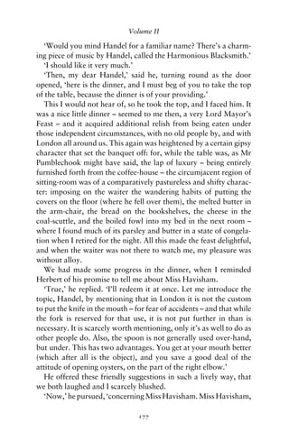 Volume II

   ‘Would you mind Handel for a familiar name? There’s a charm-
ing piece of music by Handel, called the Harmonious Blacksmith.’
   ‘I should like it very much.’
   ‘Then, my dear Handel,’ said he, turning round as the door
opened, ‘here is the dinner, and I must beg of you to take the top
of the table, because the dinner is of your providing.’
   This I would not hear of, so he took the top, and I faced him. It
was a nice little dinner – seemed to me then, a very Lord Mayor’s
Feast – and it acquired additional relish from being eaten under
those independent circumstances, with no old people by, and with
London all around us. This again was heightened by a certain gipsy
character that set the banquet off: for, while the table was, as Mr
Pumblechook might have said, the lap of luxury – being entirely
furnished forth from the coffee-house – the circumjacent region of
sitting-room was of a comparatively pastureless and shifty charac-
ter: imposing on the waiter the wandering habits of putting the
covers on the ﬂoor (where he fell over them), the melted butter in
the arm-chair, the bread on the bookshelves, the cheese in the
coal-scuttle, and the boiled fowl into my bed in the next room –
where I found much of its parsley and butter in a state of congela-
tion when I retired for the night. All this made the feast delightful,
and when the waiter was not there to watch me, my pleasure was
without alloy.
   We had made some progress in the dinner, when I reminded
Herbert of his promise to tell me about Miss Havisham.
   ‘True,’ he replied. ‘I’ll redeem it at once. Let me introduce the
topic, Handel, by mentioning that in London it is not the custom
to put the knife in the mouth – for fear of accidents – and that while
the fork is reserved for that use, it is not put further in than is
necessary. It is scarcely worth mentioning, only it’s as well to do as
other people do. Also, the spoon is not generally used over-hand,
but under. This has two advantages. You get at your mouth better
(which after all is the object), and you save a good deal of the
attitude of opening oysters, on the part of the right elbow.’
   He offered these friendly suggestions in such a lively way, that
we both laughed and I scarcely blushed.
   ‘Now,’ he pursued, ‘concerning Miss Havisham. Miss Havisham,

                                 177
 