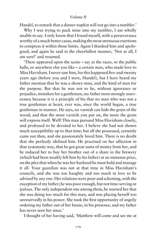 Volume II

Handel, to remark that a dinner-napkin will not go into a tumbler.’
   Why I was trying to pack mine into my tumbler, I am wholly
unable to say. I only know that I found myself, with a perseverance
worthy of a much better cause, making the most strenuous exertions
to compress it within those limits. Again I thanked him and apolo-
gised, and again he said in the cheerfullest manner, ‘Not at all, I
am sure!’ and resumed.
   ‘There appeared upon the scene – say at the races, or the public
balls, or anywhere else you like – a certain man, who made love to
Miss Havisham. I never saw him, for this happened ﬁve-and-twenty
years ago (before you and I were, Handel), but I have heard my
father mention that he was a showy-man, and the kind of man for
the purpose. But that he was not to be, without ignorance or
prejudice, mistaken for a gentleman, my father most strongly assev-
erates; because it is a principle of his that no man who was not a
true gentleman at heart, ever was, since the world began, a true
gentleman in manner. He says, no varnish can hide the grain of the
wood; and that the more varnish you put on, the more the grain
will express itself. Well! This man pursued Miss Havisham closely,
and professed to be devoted to her. I believe she had not shown
much susceptibility up to that time; but all she possessed, certainly
came out then, and she passionately loved him. There is no doubt
that she perfectly idolized him. He practised on her affection in
that systematic way, that he got great sums of money from her, and
he induced her to buy her brother out of a share in the brewery
(which had been weakly left him by his father) at an immense price,
on the plea that when he was her husband he must hold and manage
it all. Your guardian was not at that time in Miss Havisham’s
councils, and she was too haughty and too much in love to be
advised by any one. Her relations were poor and scheming, with the
exception of my father; he was poor enough, but not time-serving or
jealous. The only independent one among them, he warned her that
she was doing too much for this man, and was placing herself too
unreservedly in his power. She took the ﬁrst opportunity of angrily
ordering my father out of her house, in his presence, and my father
has never seen her since.’
   I thought of her having said, ‘Matthew will come and see me at

                                179
 