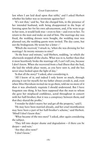 Great Expectations

last when I am laid dead upon that table;’ and I asked Herbert
whether his father was so inveterate against her?
   ‘It’s not that,’ said he, ‘but she charged him, in the presence of
her intended husband, with being disappointed in the hope of
fawning upon her for his own advancement, and, if he were to go
to her now, it would look true – even to him – and even to her. To
return to the man and make an end of him. The marriage day was
ﬁxed, the wedding dresses were bought, the wedding tour was
planned out, the wedding guests were invited. The day came, but
not the bridegroom. He wrote her a letter – ’
   ‘Which she received,’ I struck in, ‘when she was dressing for her
marriage? At twenty minutes to nine?’
   ‘At the hour and minute,’ said Herbert, nodding, ‘at which she
afterwards stopped all the clocks. What was in it, further than that
it most heartlessly broke the marriage off, I can’t tell you, because
I don’t know. When she recovered from a bad illness that she had,
she laid the whole place waste, as you have seen it, and she has
never since looked upon the light of day.’
   ‘Is that all the story?’ I asked, after considering it.
   ‘All I know of it; and indeed I only know so much, through
piecing it out for myself; for my father always avoids it, and, even
when Miss Havisham invited me to go there, told me no more of it
than it was absolutely requisite I should understand. But I have
forgotten one thing. It has been supposed that the man to whom
she gave her misplaced conﬁdence, acted throughout in concert
with her half-brother; that it was a conspiracy between them; and
that they shared the proﬁts.’
   ‘I wonder he didn’t marry her and get all the property,’ said I.
   ‘He may have been married already, and her cruel mortiﬁcation
may have been a part of her half-brother’s scheme,’ said Herbert.
‘Mind! I don’t know that.’
   ‘What became of the two men?’ I asked, after again considering
the subject.
   ‘They fell into deeper shame and degradation – if there can be
deeper – and ruin.’
   ‘Are they alive now?’
   ‘I don’t know.’

                                180
 