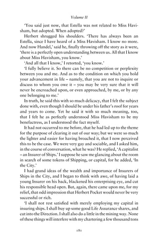 Volume II

   ‘You said just now, that Estella was not related to Miss Havi-
sham, but adopted. When adopted?’
   Herbert shrugged his shoulders. ‘There has always been an
Estella, since I have heard of a Miss Havisham. I know no more.
And now Handel,’ said he, ﬁnally throwing off the story as it were,
‘there is a perfectly open understanding between us. All that I know
about Miss Havisham, you know.’
   ‘And all that I know,’ I retorted, ‘you know.’
   ‘I fully believe it. So there can be no competition or perplexity
between you and me. And as to the condition on which you hold
your advancement in life – namely, that you are not to inquire or
discuss to whom you owe it – you may be very sure that it will
never be encroached upon, or even approached, by me, or by any
one belonging to me.’
   In truth, he said this with so much delicacy, that I felt the subject
done with, even though I should be under his father’s roof for years
and years to come. Yet he said it with so much meaning, too,
that I felt he as perfectly understood Miss Havisham to be my
benefactress, as I understood the fact myself.
   It had not occurred to me before, that he had led up to the theme
for the purpose of clearing it out of our way; but we were so much
the lighter and easier for having broached it, that I now perceived
this to be the case. We were very gay and sociable, and I asked him,
in the course of conversation, what he was? He replied, ‘A capitalist
– an Insurer of Ships.’ I suppose he saw me glancing about the room
in search of some tokens of Shipping, or capital, for he added, ‘In
the City.’
   I had grand ideas of the wealth and importance of Insurers of
Ships in the City, and I began to think with awe, of having laid a
young Insurer on his back, blackened his enterprising eye, and cut
his responsible head open. But, again, there came upon me, for my
relief, that odd impression that Herbert Pocket would never be very
successful or rich.
   ‘I shall not rest satisﬁed with merely employing my capital in
insuring ships. I shall buy up some good Life Assurance shares, and
cut into the Direction. I shall also do a little in the mining way. None
of these things will interfere with my chartering a few thousand tons

                                  181
 