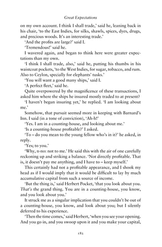 Great Expectations

on my own account. I think I shall trade,’ said he, leaning back in
his chair, ‘to the East Indies, for silks, shawls, spices, dyes, drugs,
and precious woods. It’s an interesting trade.’
   ‘And the proﬁts are large?’ said I.
   ‘Tremendous!’ said he.
   I wavered again, and began to think here were greater expec-
tations than my own.
   ‘I think I shall trade, also,’ said he, putting his thumbs in his
waistcoat pockets, ‘to the West Indies, for sugar, tobacco, and rum.
Also to Ceylon, specially for elephants’ tusks.’
   ‘You will want a good many ships,’ said I.
   ‘A perfect ﬂeet,’ said he.
   Quite overpowered by the magniﬁcence of these transactions, I
asked him where the ships he insured mostly traded to at present?
   ‘I haven’t begun insuring yet,’ he replied. ‘I am looking about
me.’
   Somehow, that pursuit seemed more in keeping with Barnard’s
Inn. I said (in a tone of conviction), ‘Ah-h!’
   ‘Yes. I am in a counting-house, and looking about me.’
   ‘Is a counting-house proﬁtable?’ I asked.
   ‘To – do you mean to the young fellow who’s in it?’ he asked, in
reply.
   ‘Yes; to you.’
   ‘Why, n-no: not to me.’ He said this with the air of one carefully
reckoning up and striking a balance. ‘Not directly proﬁtable. That
is, it doesn’t pay me anything, and I have to – keep myself.’
   This certainly had not a proﬁtable appearance, and I shook my
head as if I would imply that it would be difﬁcult to lay by much
accumulative capital from such a source of income.
   ‘But the thing is,’ said Herbert Pocket, ‘that you look about you.
That’s the grand thing. You are in a counting-house, you know,
and you look about you.’
   It struck me as a singular implication that you couldn’t be out of
a counting-house, you know, and look about you; but I silently
deferred to his experience.
   ‘Then the time comes,’ said Herbert, ‘when you see your opening.
And you go in, and you swoop upon it and you make your capital,

                                 182
 