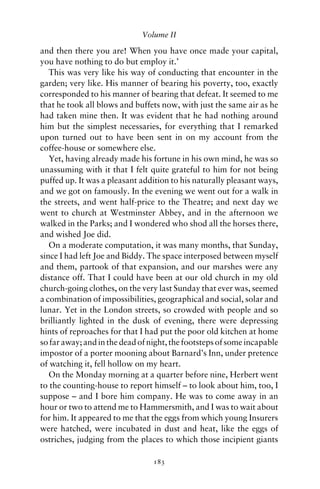 Volume II

and then there you are! When you have once made your capital,
you have nothing to do but employ it.’
   This was very like his way of conducting that encounter in the
garden; very like. His manner of bearing his poverty, too, exactly
corresponded to his manner of bearing that defeat. It seemed to me
that he took all blows and buffets now, with just the same air as he
had taken mine then. It was evident that he had nothing around
him but the simplest necessaries, for everything that I remarked
upon turned out to have been sent in on my account from the
coffee-house or somewhere else.
   Yet, having already made his fortune in his own mind, he was so
unassuming with it that I felt quite grateful to him for not being
puffed up. It was a pleasant addition to his naturally pleasant ways,
and we got on famously. In the evening we went out for a walk in
the streets, and went half-price to the Theatre; and next day we
went to church at Westminster Abbey, and in the afternoon we
walked in the Parks; and I wondered who shod all the horses there,
and wished Joe did.
   On a moderate computation, it was many months, that Sunday,
since I had left Joe and Biddy. The space interposed between myself
and them, partook of that expansion, and our marshes were any
distance off. That I could have been at our old church in my old
church-going clothes, on the very last Sunday that ever was, seemed
a combination of impossibilities, geographical and social, solar and
lunar. Yet in the London streets, so crowded with people and so
brilliantly lighted in the dusk of evening, there were depressing
hints of reproaches for that I had put the poor old kitchen at home
so far away; and in the dead of night, the footsteps of some incapable
impostor of a porter mooning about Barnard’s Inn, under pretence
of watching it, fell hollow on my heart.
   On the Monday morning at a quarter before nine, Herbert went
to the counting-house to report himself – to look about him, too, I
suppose – and I bore him company. He was to come away in an
hour or two to attend me to Hammersmith, and I was to wait about
for him. It appeared to me that the eggs from which young Insurers
were hatched, were incubated in dust and heat, like the eggs of
ostriches, judging from the places to which those incipient giants

                                 183
 