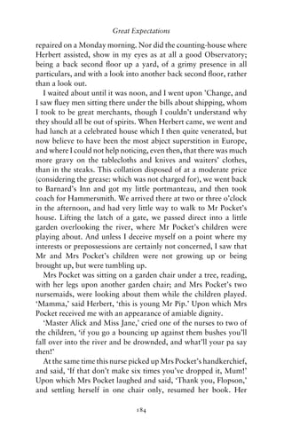 Great Expectations

repaired on a Monday morning. Nor did the counting-house where
Herbert assisted, show in my eyes as at all a good Observatory;
being a back second ﬂoor up a yard, of a grimy presence in all
particulars, and with a look into another back second ﬂoor, rather
than a look out.
   I waited about until it was noon, and I went upon ’Change, and
I saw ﬂuey men sitting there under the bills about shipping, whom
I took to be great merchants, though I couldn’t understand why
they should all be out of spirits. When Herbert came, we went and
had lunch at a celebrated house which I then quite venerated, but
now believe to have been the most abject superstition in Europe,
and where I could not help noticing, even then, that there was much
more gravy on the tablecloths and knives and waiters’ clothes,
than in the steaks. This collation disposed of at a moderate price
(considering the grease: which was not charged for), we went back
to Barnard’s Inn and got my little portmanteau, and then took
coach for Hammersmith. We arrived there at two or three o’clock
in the afternoon, and had very little way to walk to Mr Pocket’s
house. Lifting the latch of a gate, we passed direct into a little
garden overlooking the river, where Mr Pocket’s children were
playing about. And unless I deceive myself on a point where my
interests or prepossessions are certainly not concerned, I saw that
Mr and Mrs Pocket’s children were not growing up or being
brought up, but were tumbling up.
   Mrs Pocket was sitting on a garden chair under a tree, reading,
with her legs upon another garden chair; and Mrs Pocket’s two
nursemaids, were looking about them while the children played.
‘Mamma,’ said Herbert, ‘this is young Mr Pip.’ Upon which Mrs
Pocket received me with an appearance of amiable dignity.
   ‘Master Alick and Miss Jane,’ cried one of the nurses to two of
the children, ‘if you go a bouncing up against them bushes you’ll
fall over into the river and be drownded, and what’ll your pa say
then!’
   At the same time this nurse picked up Mrs Pocket’s handkerchief,
and said, ‘If that don’t make six times you’ve dropped it, Mum!’
Upon which Mrs Pocket laughed and said, ‘Thank you, Flopson,’
and settling herself in one chair only, resumed her book. Her

                               184
 