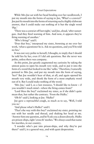 Great Expectations

   While Mrs Joe sat with her head bending over her needlework, I
put my mouth into the forms of saying to Joe, ‘What’s a convict?’
Joe put his mouth into the forms of returning such a highly elaborate
answer, that I could make out nothing of it but the single word
‘Pip.’
   ‘There was a conwict off last night,’ said Joe, aloud, ‘after sunset-
gun. And they ﬁred warning of him. And now, it appears they’re
ﬁring warning of another.’
   ‘Who’s ﬁring?’ said I.
   ‘Drat that boy,’ interposed my sister, frowning at me over her
work, ‘what a questioner he is. Ask no questions, and you’ll be told
no lies.’
   It was not very polite to herself, I thought, to imply that I should
be told lies by her, even if I did ask questions. But she never was
polite, unless there was company.
   At this point, Joe greatly augmented my curiosity by taking the
utmost pains to open his mouth very wide, and to put it into the
form of a word that looked to me like ‘sulks.’ Therefore, I naturally
pointed to Mrs Joe, and put my mouth into the form of saying,
‘her?’ But Joe wouldn’t hear of that, at all, and again opened his
mouth very wide, and shook the form of a most emphatic word
out of it. But I could make nothing of the word.
   ‘Mrs Joe,’ said I, as a last resource, ‘I should like to know – if
you wouldn’t much mind – where the ﬁring comes from?’
   ‘Lord bless the boy!’ exclaimed my sister, as if she didn’t quite
mean that, but rather the contrary. ‘From the Hulks.’
   ‘Oh-h!’ said I, looking at Joe. ‘Hulks!’
   Joe gave a reproachful cough, as much as to say, ‘Well, I told
you so.’
   ‘And please what’s Hulks?’ said I.
   ‘That’s the way with this boy!’ exclaimed my sister, pointing me
out with her needle and thread, and shaking her head at me.
‘Answer him one question, and he’ll ask you a dozen directly. Hulks
are prison-ships, right ’cross th’ meshes.’ We always used that name
for marshes, in our country.
   ‘I wonder who’s put into prison-ships, and why they’re put
there?’ said I, in a general way, and with quiet desperation.

                                  14
 