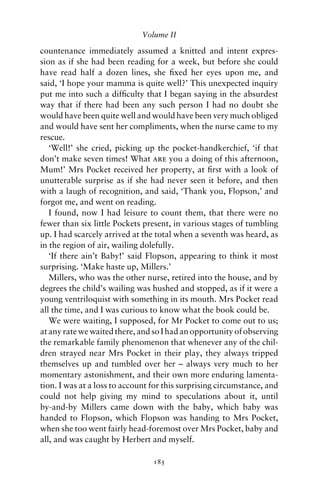 Volume II

countenance immediately assumed a knitted and intent expres-
sion as if she had been reading for a week, but before she could
have read half a dozen lines, she ﬁxed her eyes upon me, and
said, ‘I hope your mamma is quite well?’ This unexpected inquiry
put me into such a difﬁculty that I began saying in the absurdest
way that if there had been any such person I had no doubt she
would have been quite well and would have been very much obliged
and would have sent her compliments, when the nurse came to my
rescue.
   ‘Well!’ she cried, picking up the pocket-handkerchief, ‘if that
don’t make seven times! What are you a doing of this afternoon,
Mum!’ Mrs Pocket received her property, at ﬁrst with a look of
unutterable surprise as if she had never seen it before, and then
with a laugh of recognition, and said, ‘Thank you, Flopson,’ and
forgot me, and went on reading.
   I found, now I had leisure to count them, that there were no
fewer than six little Pockets present, in various stages of tumbling
up. I had scarcely arrived at the total when a seventh was heard, as
in the region of air, wailing dolefully.
   ‘If there ain’t Baby!’ said Flopson, appearing to think it most
surprising. ‘Make haste up, Millers.’
   Millers, who was the other nurse, retired into the house, and by
degrees the child’s wailing was hushed and stopped, as if it were a
young ventriloquist with something in its mouth. Mrs Pocket read
all the time, and I was curious to know what the book could be.
   We were waiting, I supposed, for Mr Pocket to come out to us;
at any rate we waited there, and so I had an opportunity of observing
the remarkable family phenomenon that whenever any of the chil-
dren strayed near Mrs Pocket in their play, they always tripped
themselves up and tumbled over her – always very much to her
momentary astonishment, and their own more enduring lamenta-
tion. I was at a loss to account for this surprising circumstance, and
could not help giving my mind to speculations about it, until
by-and-by Millers came down with the baby, which baby was
handed to Flopson, which Flopson was handing to Mrs Pocket,
when she too went fairly head-foremost over Mrs Pocket, baby and
all, and was caught by Herbert and myself.

                                 185
 