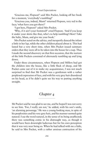 Great Expectations

   ‘Gracious me, Flopson!’ said Mrs Pocket, looking off her book
for a moment, ‘everybody’s tumbling!’
   ‘Gracious you, indeed, Mum!’ returned Flopson, very red in the
face; ‘what have you got there?’
   ‘I got here, Flopson?’ asked Mrs Pocket.
   ‘Why, if it ain’t your footstool!’ cried Flopson. ‘And if you keep
it under your skirts like that, who’s to help tumbling! Here! Take
the baby, Mum, and give me your book.’
   Mrs Pocket acted on the advice, and inexpertly danced the infant
a little in her lap, while the other children played about it. This had
lasted but a very short time, when Mrs Pocket issued summary
orders that they were all to be taken into the house for a nap. Thus
I made the second discovery on that ﬁrst occasion, that the nurture
of the little Pockets consisted of alternately tumbling up and lying
down.
   Under these circumstances, when Flopson and Millers had got
the children into the house, like a little ﬂock of sheep, and Mr
Pocket came out of it to make my acquaintance, I was not much
surprised to ﬁnd that Mr Pocket was a gentleman with a rather
perplexed expression of face, and with his very grey hair disordered
on his head, as if he didn’t quite see his way to putting anything
straight.




                           Chapter 4

Mr Pocket said he was glad to see me, and he hoped I was not sorry
to see him. ‘For, I really am not,’ he added, with his son’s smile,
‘an alarming personage.’ He was a young-looking man, in spite of
his perplexities and his very grey hair, and his manner seemed quite
natural. I use the word natural, in the sense of its being unaffected;
there was something comic in his distraught way, as though it
would have been downright ludicrous but for his own perception
that it was very near being so. When he had talked with me a little,
he said to Mrs Pocket, with a rather anxious contraction of his

                                 186
 