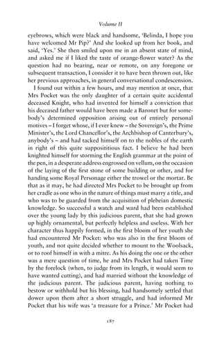 Volume II

eyebrows, which were black and handsome, ‘Belinda, I hope you
have welcomed Mr Pip?’ And she looked up from her book, and
said, ‘Yes.’ She then smiled upon me in an absent state of mind,
and asked me if I liked the taste of orange-ﬂower water? As the
question had no bearing, near or remote, on any foregone or
subsequent transaction, I consider it to have been thrown out, like
her previous approaches, in general conversational condescension.
  I found out within a few hours, and may mention at once, that
Mrs Pocket was the only daughter of a certain quite accidental
deceased Knight, who had invented for himself a conviction that
his deceased father would have been made a Baronet but for some-
body’s determined opposition arising out of entirely personal
motives – I forget whose, if I ever knew – the Sovereign’s, the Prime
Minister’s, the Lord Chancellor’s, the Archbishop of Canterbury’s,
anybody’s – and had tacked himself on to the nobles of the earth
in right of this quite supposititious fact. I believe he had been
knighted himself for storming the English grammar at the point of
the pen, in a desperate address engrossed on vellum, on the occasion
of the laying of the ﬁrst stone of some building or other, and for
handing some Royal Personage either the trowel or the mortar. Be
that as it may, he had directed Mrs Pocket to be brought up from
her cradle as one who in the nature of things must marry a title, and
who was to be guarded from the acquisition of plebeian domestic
knowledge. So successful a watch and ward had been established
over the young lady by this judicious parent, that she had grown
up highly ornamental, but perfectly helpless and useless. With her
character thus happily formed, in the ﬁrst bloom of her youth she
had encountered Mr Pocket: who was also in the ﬁrst bloom of
youth, and not quite decided whether to mount to the Woolsack,
or to roof himself in with a mitre. As his doing the one or the other
was a mere question of time, he and Mrs Pocket had taken Time
by the forelock (when, to judge from its length, it would seem to
have wanted cutting), and had married without the knowledge of
the judicious parent. The judicious parent, having nothing to
bestow or withhold but his blessing, had handsomely settled that
dower upon them after a short struggle, and had informed Mr
Pocket that his wife was ‘a treasure for a Prince.’ Mr Pocket had

                                187
 