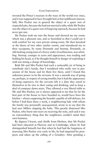 Great Expectations

invested the Prince’s treasure in the ways of the world ever since,
and it was supposed to have brought him in but indifferent interest.
Still, Mrs Pocket was in general the object of a queer sort of
respectful pity, because she had not married a title; while Mr Pocket
was the object of a queer sort of forgiving reproach, because he had
never got one.
   Mr Pocket took me into the house and showed me my room:
which was a pleasant one, and so furnished as that I could use it
with comfort for my own private sitting-room. He then knocked
at the doors of two other similar rooms, and introduced me to
their occupants, by name Drummle and Startop. Drummle, an
old-looking young man of a heavy order of architecture, was whist-
ling. Startop, younger in years and appearance, was reading and
holding his head, as if he thought himself in danger of exploding it
with too strong a charge of knowledge.
   Both Mr and Mrs Pocket had such a noticeable air of being in
somebody else’s hands, that I wondered who really was in pos-
session of the house and let them live there, until I found this
unknown power to be the servants. It was a smooth way of going
on, perhaps, in respect of saving trouble; but it had the appearance
of being expensive, for the servants felt it a duty they owed to
themselves to be nice in their eating and drinking, and to keep a
deal of company down stairs. They allowed a very liberal table to
Mr and Mrs Pocket, yet it always appeared to me that by far the
best part of the house to have boarded in, would have been the
kitchen – always supposing the boarder capable of self-defence, for
before I had been there a week, a neighbouring lady with whom
the family was personally unacquainted, wrote in to say that she
had seen Millers slapping the baby. This greatly distressed Mrs
Pocket, who burst into tears on receiving the note, and said it was
an extraordinary thing that the neighbours couldn’t mind their
own business.
   By degrees I learnt, and chieﬂy from Herbert, that Mr Pocket
had been educated at Harrow and at Cambridge, where he had
distinguished himself; but that when he had had the happiness of
marrying Mrs Pocket very early in life, he had impaired his pros-
pects and taken up the calling of a Grindery. After grinding a

                                188
 