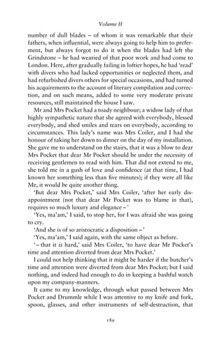 Volume II

number of dull blades – of whom it was remarkable that their
fathers, when inﬂuential, were always going to help him to prefer-
ment, but always forgot to do it when the blades had left the
Grindstone – he had wearied of that poor work and had come to
London. Here, after gradually failing in loftier hopes, he had ‘read’
with divers who had lacked opportunities or neglected them, and
had refurbished divers others for special occasions, and had turned
his acquirements to the account of literary compilation and correc-
tion, and on such means, added to some very moderate private
resources, still maintained the house I saw.
   Mr and Mrs Pocket had a toady neighbour; a widow lady of that
highly sympathetic nature that she agreed with everybody, blessed
everybody, and shed smiles and tears on everybody, according to
circumstances. This lady’s name was Mrs Coiler, and I had the
honour of taking her down to dinner on the day of my installation.
She gave me to understand on the stairs, that it was a blow to dear
Mrs Pocket that dear Mr Pocket should be under the necessity of
receiving gentlemen to read with him. That did not extend to me,
she told me in a gush of love and conﬁdence (at that time, I had
known her something less than ﬁve minutes); if they were all like
Me, it would be quite another thing.
   ‘But dear Mrs Pocket,’ said Mrs Coiler, ‘after her early dis-
appointment (not that dear Mr Pocket was to blame in that),
requires so much luxury and elegance – ’
   ‘Yes, ma’am,’ I said, to stop her, for I was afraid she was going
to cry.
   ‘And she is of so aristocratic a disposition – ’
   ‘Yes, ma’am,’ I said again, with the same object as before.
   ‘ – that it is hard,’ said Mrs Coiler, ‘to have dear Mr Pocket’s
time and attention diverted from dear Mrs Pocket.’
   I could not help thinking that it might be harder if the butcher’s
time and attention were diverted from dear Mrs Pocket; but I said
nothing, and indeed had enough to do in keeping a bashful watch
upon my company-manners.
   It came to my knowledge, through what passed between Mrs
Pocket and Drummle while I was attentive to my knife and fork,
spoon, glasses, and other instruments of self-destruction, that

                                189
 