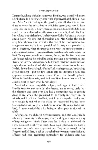 Great Expectations

Drummle, whose christian name was Bentley, was actually the next
heir but one to a baronetcy. It further appeared that the book I had
seen Mrs Pocket reading in the garden, was all about titles, and
that she knew the exact date at which her grandpapa would have
come into the book, if he ever had come at all. Drummle didn’t say
much, but in his limited way (he struck me as a sulky kind of fellow)
he spoke as one of the elect, and recognised Mrs Pocket as a woman
and a sister. No one but themselves and Mrs Coiler the toady
neighbour showed any interest in this part of the conversation, and
it appeared to me that it was painful to Herbert; but it promised to
last a long time, when the page came in with the announcement of
a domestic afﬂiction. It was, in effect, that the cook had mislaid the
beef. To my unutterable amazement, I now, for the ﬁrst time, saw
Mr Pocket relieve his mind by going through a performance that
struck me as very extraordinary, but which made no impression on
anybody else, and with which I soon became as familiar as the rest.
He laid down the carving-knife and fork – being engaged in carving,
at the moment – put his two hands into his disturbed hair, and
appeared to make an extraordinary effort to lift himself up by it.
When he had done this, and had not lifted himself up at all, he
quietly went on with what he was about.
   Mrs Coiler then changed the subject, and began to ﬂatter me. I
liked it for a few moments but she ﬂattered me so very grossly that
the pleasure was soon over. She had a serpentine way of coming
close at me when she pretended to be vitally interested in the
friends and localities I had left, which was altogether snaky and
fork-tongued; and when she made an occasional bounce upon
Startop (who said very little to her), or upon Drummle (who said
less), I rather envied them for being on the opposite side of the
table.
   After dinner the children were introduced, and Mrs Coiler made
admiring comments on their eyes, noses, and legs – a sagacious way
of improving their minds. There were four little girls, and two little
boys, besides the baby who might have been either, and the baby’s
next successor who was as yet neither. They were brought in by
Flopson and Millers, much as though those two non-commissioned
ofﬁcers had been recruiting somewhere for children and had

                                 190
 