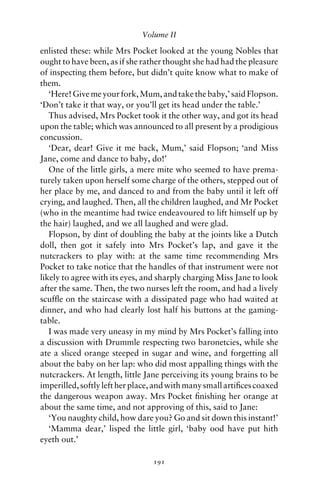 Volume II

enlisted these: while Mrs Pocket looked at the young Nobles that
ought to have been, as if she rather thought she had had the pleasure
of inspecting them before, but didn’t quite know what to make of
them.
   ‘Here! Give me your fork, Mum, and take the baby,’ said Flopson.
‘Don’t take it that way, or you’ll get its head under the table.’
   Thus advised, Mrs Pocket took it the other way, and got its head
upon the table; which was announced to all present by a prodigious
concussion.
   ‘Dear, dear! Give it me back, Mum,’ said Flopson; ‘and Miss
Jane, come and dance to baby, do!’
   One of the little girls, a mere mite who seemed to have prema-
turely taken upon herself some charge of the others, stepped out of
her place by me, and danced to and from the baby until it left off
crying, and laughed. Then, all the children laughed, and Mr Pocket
(who in the meantime had twice endeavoured to lift himself up by
the hair) laughed, and we all laughed and were glad.
   Flopson, by dint of doubling the baby at the joints like a Dutch
doll, then got it safely into Mrs Pocket’s lap, and gave it the
nutcrackers to play with: at the same time recommending Mrs
Pocket to take notice that the handles of that instrument were not
likely to agree with its eyes, and sharply charging Miss Jane to look
after the same. Then, the two nurses left the room, and had a lively
scufﬂe on the staircase with a dissipated page who had waited at
dinner, and who had clearly lost half his buttons at the gaming-
table.
   I was made very uneasy in my mind by Mrs Pocket’s falling into
a discussion with Drummle respecting two baronetcies, while she
ate a sliced orange steeped in sugar and wine, and forgetting all
about the baby on her lap: who did most appalling things with the
nutcrackers. At length, little Jane perceiving its young brains to be
imperilled, softly left her place, and with many small artiﬁces coaxed
the dangerous weapon away. Mrs Pocket ﬁnishing her orange at
about the same time, and not approving of this, said to Jane:
   ‘You naughty child, how dare you? Go and sit down this instant!’
   ‘Mamma dear,’ lisped the little girl, ‘baby ood have put hith
eyeth out.’

                                 191
 