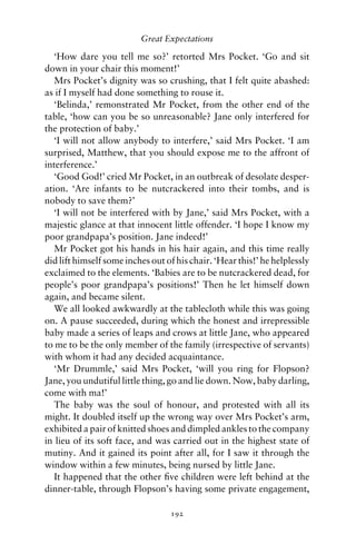 Great Expectations

   ‘How dare you tell me so?’ retorted Mrs Pocket. ‘Go and sit
down in your chair this moment!’
   Mrs Pocket’s dignity was so crushing, that I felt quite abashed:
as if I myself had done something to rouse it.
   ‘Belinda,’ remonstrated Mr Pocket, from the other end of the
table, ‘how can you be so unreasonable? Jane only interfered for
the protection of baby.’
   ‘I will not allow anybody to interfere,’ said Mrs Pocket. ‘I am
surprised, Matthew, that you should expose me to the affront of
interference.’
   ‘Good God!’ cried Mr Pocket, in an outbreak of desolate desper-
ation. ‘Are infants to be nutcrackered into their tombs, and is
nobody to save them?’
   ‘I will not be interfered with by Jane,’ said Mrs Pocket, with a
majestic glance at that innocent little offender. ‘I hope I know my
poor grandpapa’s position. Jane indeed!’
   Mr Pocket got his hands in his hair again, and this time really
did lift himself some inches out of his chair. ‘Hear this!’ he helplessly
exclaimed to the elements. ‘Babies are to be nutcrackered dead, for
people’s poor grandpapa’s positions!’ Then he let himself down
again, and became silent.
   We all looked awkwardly at the tablecloth while this was going
on. A pause succeeded, during which the honest and irrepressible
baby made a series of leaps and crows at little Jane, who appeared
to me to be the only member of the family (irrespective of servants)
with whom it had any decided acquaintance.
   ‘Mr Drummle,’ said Mrs Pocket, ‘will you ring for Flopson?
Jane, you undutiful little thing, go and lie down. Now, baby darling,
come with ma!’
   The baby was the soul of honour, and protested with all its
might. It doubled itself up the wrong way over Mrs Pocket’s arm,
exhibited a pair of knitted shoes and dimpled ankles to the company
in lieu of its soft face, and was carried out in the highest state of
mutiny. And it gained its point after all, for I saw it through the
window within a few minutes, being nursed by little Jane.
   It happened that the other ﬁve children were left behind at the
dinner-table, through Flopson’s having some private engagement,

                                  192
 