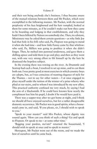 Volume II

and their not being anybody else’s business. I thus became aware
of the mutual relations between them and Mr Pocket, which were
exempliﬁed in the following manner. Mr Pocket, with the normal
perplexity of his face heightened and his hair rumpled, looked at
them for some minutes, as if he couldn’t make out how they came
to be boarding and lodging in that establishment, and why they
hadn’t been billeted by Nature on somebody else. Then, in a distant,
Missionary way he asked them certain questions – as why little Joe
had that hole in his frill: who said, Pa, Flopson was going to mend
it when she had time – and how little Fanny came by that whitlow:
who said, Pa, Millers was going to poultice it when she didn’t
forget. Then, he melted into parental tenderness, and gave them a
shilling apiece and told them to go and play; and then as they went
out, with one very strong effort to lift himself up by the hair he
dismissed the hopeless subject.
   In the evening there was rowing on the river. As Drummle and
Startop had each a boat, I resolved to set up mine, and to cut them
both out. I was pretty good at most exercises in which country-boys
are adepts, but, as I was conscious of wanting elegance of style for
the Thames – not to say for other waters – I at once engaged to
place myself under the tuition of the winner of a prize-wherry who
plied at our stairs, and to whom I was introduced by my new allies.
This practical authority confused me very much, by saying I had
the arm of a blacksmith. If he could have known how nearly the
compliment lost him his pupil, I doubt if he would have paid it.
   There was a supper-tray after we got home at night, and I think
we should all have enjoyed ourselves, but for a rather disagreeable
domestic occurrence. Mr Pocket was in good spirits, when a house-
maid came in, and said, ‘If you please, sir, I should wish to speak
to you.’
   ‘Speak to your master?’ said Mrs Pocket, whose dignity was
roused again. ‘How can you think of such a thing? Go and speak
to Flopson. Or speak to me – at some other time.’
   ‘Begging your pardon, ma’am?’ returned the housemaid, ‘I
should wish to speak at once and to speak to master.’
   Hereupon, Mr Pocket went out of the room, and we made the
best of ourselves until he came back.

                                193
 