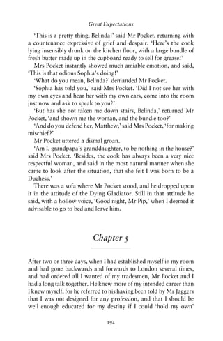 Great Expectations

   ‘This is a pretty thing, Belinda!’ said Mr Pocket, returning with
a countenance expressive of grief and despair. ‘Here’s the cook
lying insensibly drunk on the kitchen ﬂoor, with a large bundle of
fresh butter made up in the cupboard ready to sell for grease!’
   Mrs Pocket instantly showed much amiable emotion, and said,
‘This is that odious Sophia’s doing!’
   ‘What do you mean, Belinda?’ demanded Mr Pocket.
   ‘Sophia has told you,’ said Mrs Pocket. ‘Did I not see her with
my own eyes and hear her with my own ears, come into the room
just now and ask to speak to you?’
   ‘But has she not taken me down stairs, Belinda,’ returned Mr
Pocket, ‘and shown me the woman, and the bundle too?’
   ‘And do you defend her, Matthew,’ said Mrs Pocket, ‘for making
mischief?’
   Mr Pocket uttered a dismal groan.
   ‘Am I, grandpapa’s granddaughter, to be nothing in the house?’
said Mrs Pocket. ‘Besides, the cook has always been a very nice
respectful woman, and said in the most natural manner when she
came to look after the situation, that she felt I was born to be a
Duchess.’
   There was a sofa where Mr Pocket stood, and he dropped upon
it in the attitude of the Dying Gladiator. Still in that attitude he
said, with a hollow voice, ‘Good night, Mr Pip,’ when I deemed it
advisable to go to bed and leave him.




                          Chapter 5

After two or three days, when I had established myself in my room
and had gone backwards and forwards to London several times,
and had ordered all I wanted of my tradesmen, Mr Pocket and I
had a long talk together. He knew more of my intended career than
I knew myself, for he referred to his having been told by Mr Jaggers
that I was not designed for any profession, and that I should be
well enough educated for my destiny if I could ‘hold my own’

                                194
 