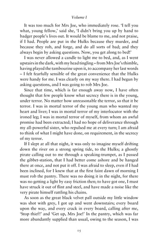 Volume I

   It was too much for Mrs Joe, who immediately rose. ‘I tell you
what, young fellow,’ said she, ‘I didn’t bring you up by hand to
badger people’s lives out. It would be blame to me, and not praise,
if I had. People are put in the Hulks because they murder, and
because they rob, and forge, and do all sorts of bad; and they
always begin by asking questions. Now, you get along to bed!’
   I was never allowed a candle to light me to bed, and, as I went
upstairs in the dark, with my head tingling – from Mrs Joe’s thimble,
having played the tambourine upon it, to accompany her last words
– I felt fearfully sensible of the great convenience that the Hulks
were handy for me. I was clearly on my way there. I had begun by
asking questions, and I was going to rob Mrs Joe.
   Since that time, which is far enough away now, I have often
thought that few people know what secrecy there is in the young,
under terror. No matter how unreasonable the terror, so that it be
terror. I was in mortal terror of the young man who wanted my
heart and liver; I was in mortal terror of my interlocutor with the
ironed leg; I was in mortal terror of myself, from whom an awful
promise had been extracted; I had no hope of deliverance through
my all-powerful sister, who repulsed me at every turn; I am afraid
to think of what I might have done, on requirement, in the secrecy
of my terror.
   If I slept at all that night, it was only to imagine myself drifting
down the river on a strong spring tide, to the Hulks; a ghostly
pirate calling out to me through a speaking-trumpet, as I passed
the gibbet-station, that I had better come ashore and be hanged
there at once, and not put it off. I was afraid to sleep, even if I had
been inclined, for I knew that at the ﬁrst faint dawn of morning I
must rob the pantry. There was no doing it in the night, for there
was no getting a light by easy friction then; to have got one, I must
have struck it out of ﬂint and steel, and have made a noise like the
very pirate himself rattling his chains.
   As soon as the great black velvet pall outside my little window
was shot with grey, I got up and went downstairs; every board
upon the way, and every crack in every board, calling after me,
‘Stop thief!’ and ‘Get up, Mrs Joe!’ In the pantry, which was far
more abundantly supplied than usual, owing to the season, I was

                                  15
 