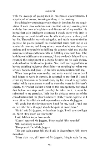 Volume II

with the average of young men in prosperous circumstances. I
acquiesced, of course, knowing nothing to the contrary.
   He advised my attending certain places in London, for the acqui-
sition of such mere rudiments as I wanted, and my investing him
with the functions of explainer and director of all my studies. He
hoped that with intelligent assistance I should meet with little to
discourage me, and should soon be able to dispense with any aid
but his. Through his way of saying this, and much more to similar
purpose, he placed himself on conﬁdential terms with me in an
admirable manner; and I may state at once that he was always so
zealous and honourable in fulﬁlling his compact with me, that he
made me zealous and honourable in fulﬁlling mine with him. If he
had shown indifference as a master, I have no doubt I should have
returned the compliment as a pupil; he gave me no such excuse,
and each of us did the other justice. Nor, did I ever regard him as
having anything ludicrous about him – or anything but what was
serious, honest, and good – in his tutor communication with me.
   When these points were settled, and so far carried out as that I
had begun to work in earnest, it occurred to me that if I could
retain my bedroom in Barnard’s Inn, my life would be agreeably
varied, while my manners would be none the worse for Herbert’s
society. Mr Pocket did not object to this arrangement, but urged
that before any step could possibly be taken in it, it must be
submitted to my guardian. I felt that his delicacy arose out of the
consideration that the plan would save Herbert some expense, so I
went off to Little Britain and imparted my wish to Mr Jaggers.
   ‘If I could buy the furniture now hired for me,’ said I, ‘and one
or two other little things, I should be quite at home there.’
   ‘Go it!’ said Mr Jaggers, with a short laugh. ‘I told you you’d get
on. Well! How much do you want?’
   I said I didn’t know how much.
   ‘Come!’ retorted Mr Jaggers. ‘How much? Fifty pounds?’
   ‘Oh, not nearly so much.’
   ‘Five pounds?’ said Mr Jaggers.
   This was such a great fall, that I said in discomﬁture, ‘Oh! more
than that.’
   ‘More than that, eh?’ retorted Mr Jaggers, lying in wait for me,

                                 195
 